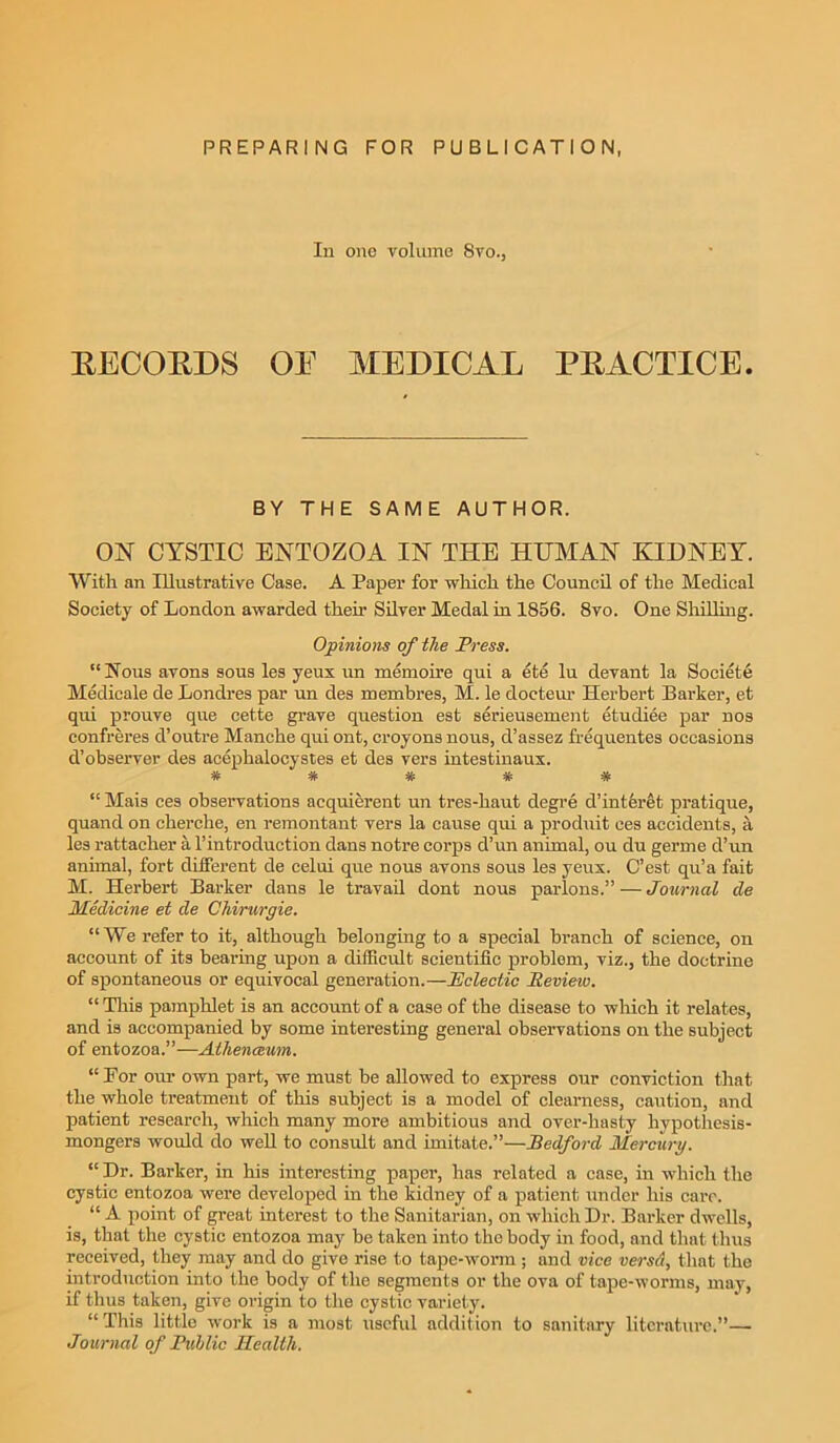 PREPARING FOR PUBLICATION In 011c volume Svo., RECORDS OE MEDICAL PRACTICE. BY THE SAME AUTHOR. ON CYSTIC ENTOZOA IN THE HUMAN KIDNEY. With an Illustrative Case. A Paper for which the Council of the Medical Society of London awarded then’ Silver Medal in 1856. 8vo. One Shilling. Opinions of the Press. “ Nous avons sous les yeux un memoire qui a ete lu devant la Society Medicale de Londres par un des membres, M. le docteur Herbert Barker, et qui prouve que cette grave question est serieusement etudiee par nos confreres d’outre Manche quiont, croyons nous, d’assez frequentes occasions d’observer des acephalocyates et des vers intestinaux. * # * * # “ Mais ces observations acquierent un tres-haut degre d’interet pratique, quand on cherche, en remontant vers la cause qui a produit ees accidents, a les rattacher a l’introduction dans notre corps d’un animal, ou du germe d’un animal, fort different de celui que nous avons sous les yeux. C’est qu’a fait M. Herbert Barker dans le travail dont nous parlous.” — Journal de Medicine et de Chirurgie. “We refer to it, although belonging to a special branch of science, on account of its bearing upon a difficult scientific problem, viz., the doctrine of spontaneous or equivocal generation.—Eclectic Review. “ This pamphlet is an account of a case of the disease to which it relates, and is accompanied by some interesting general observations on the subject of entozoa.”—Alhenceum. “For our own part, we must be allowed to express our conviction that the whole treatment of this subject is a model of clearness, caution, and patient research, which many more ambitious and over-hasty hypothesis- mongers would do well to consult and imitate.”—Bedford Mercury. “ Dr. Barker, in his interesting paper, has related a case, in which the cystic entozoa were developed in the kidney of a patient under his care. “ A point of great interest to the Sanitarian, on which Dr. Barker dwells, is, that the cystic entozoa may be taken into the body in food, and that thus received, they may and do give rise to tape-worm ; and vice versa, that the introduction into the body of the segments or the ova of tape-worms, may, if thus taken, give origin to the cystic variety. “ This little work is a most useful addition to sanitary literature.”— Journal of Public Health.