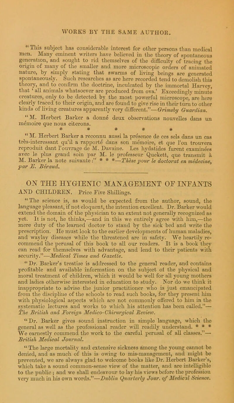 “ This subject has considerable interest for other persons than medical men. Many eminent writers have believed in the theory of spontaneous generation, and sought to rid themselves of the difficulty of tracing the origin of many of the smaller and more microscopic orders of animated nature, by simply stating that swarms of living beings are generated spontaneously. Such researches as are here recorded tend to demolish this theory, and to confirm the doctrine, inculcated by the immortal Harvey, that ‘ all animals whatsoever are produced from ova.’ Exceedingly minute creatures, only to be detected by the most powerful microscope, are here clearly traced to their origin, and are found to give rise in their turn to other kinds of living creatures apparently very different.”—Grimsby Guardian. “M. Herbert Barker a donne deux observations nouvelles dans un memoire que nous citerons. # * * # # “ M. Herbert Barker a reconnu aussi la presence de ces sels dans un cas tres-interessant qu’il a rapporte dans son memoire, et que l’on trouvera reproduit dant l’ouvrage de M. Davaine. Les hydatides furent examinees avec le plus grand soin par M. le professeur Quekett, que transmit a M. Barker la note suivante * * *—These pour le doctor at en medecine, par F. Beraud. ON THE HYGIENIC MANAGEMENT OF INFANTS AND CHILDREN. Price Five Shillings. “ The science is, as would be expected from the author, sound, the language pleasant, if not eloquent, the intention excellent. Dr. Barker would extend the domain of the physician to an extent not generally recognized as yet. It is not, he thinks,—and in this we entirely agree with him,—the mere duty of the learned doctor to stand by the sick bed and write the prescription. He must look to the earlier developments of human maladies, and waylay diseases while the threatened are in safety. We heartily re- commend the perusal of this book to all our readers. It is a book they can read for themselves with advantage, and lend to their patients with security.”—Medical Times and Gazette. “ Dr. Barker’s treatise is addressed to the general reader, and contains profitable and available information on the subject of the physical and moral treatment of children, which it would be well for all young mothers and ladies otherwise interested in education to study. Nor do we think it inappropriate to advise the junior practitioner who is just emancipated from the discipline of the schools to read such books, for they present him with physiological aspects which are not commonly offered to him in the systematic lectures and works to which his attention has been called.”— The British and Foreign Medico-Chirurgical Review. “Dr. Barker gives sound instruction in simple language, which the general as well as the professional reader will readily understand. * * * We earnestly commend the work to the careful perusal of all classes.”— British Medical Journal. “ The large mortality and extensive sickness among the young cannot be denied, and as much of this is owing to mis-management, and might be prevented, wc are always glad to welcome books like Dr. Herbert Barker’s, which take a sound common-sense view of the matter, and are intelligible to the public ; and we shall endeavour to lay his views before the profession very much in liis own words.”—Dublin Quarterly Jour, of Medical Science.