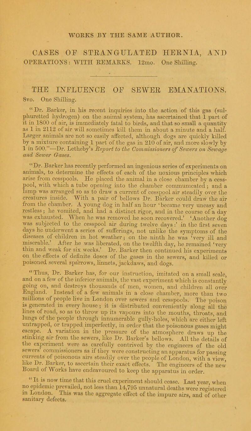 CASES OF STEANGULATED HEENIA, AND OPERATIONS : WITH REMARKS. 12mo. One Shilling. THE INFLUENCE OF SEWEE EMANATIONS. Svo. One Shilling. “Dr. Barker, in his recent inquiries into the action of this gas (sul- phuretted hydrogen) on the animal system, has ascertained that 1 part of it in 1S00 of air, is immediately fatal to birds, and that so small a quantity as 1 in 2112 of air will sometimes kill them in about a minute and a half. Larger animals are not so easily affected, although dogs are quickly killed by a mixture containing 1 part of the gas in 210 of air, and more slowly by 1 in 500.”—Dr. Letheby’s Report to the Commissioners of Sewers on Seivage and Sewer Gases. “Dr. Barker has recently performed an ingenious series of experiments on animals, to determine the effects of each of the noxious principles which arise from cesspools. He placed the animal in a close chamber by a cess- pool, with which a tube opening into the chamber communicated; and a lamp was arranged so as to draw a current of cesspool air steadily over the creatures inside. W ith a pair of bellows Dr. Barker could draw the air from the chamber. A young dog in half an hour ‘became very uneasy and restless; he vomited, and had a distinct rigor, and in the course of a day was exhausted. When he was removed he soon recovered.’ ‘Another dog was subjected to the cesspool air during twelve days in the first seven days he underwent a series of sufferings, not unlike the symptoms of the diseases of-children in hot weather; on the ninth he was ‘very ill and miserable. After he was liberated, on the twelfth day, he remained ‘very thin and weak for six weeks.’ Dr. Barker then continued his experiments on the effects of definite doses of the gases in the sewers, and killed or poisoned several sparrows, linnets, jackdaws, and dogs. “Thus, Dr. Barker has, for our instruction, imitated on a small scale, and on a few of the inferior animals, the vast experiment which is constantly going on, and destroys thousands of men, women, and children all over England. Instead of a few animals in a close chamber, more than two millions of people live in London over sewers and cesspools. The poison is generated in every house ; it is distributed conveniently along all the lines of road, so as to throw up its vapours into the mouths, throats, and lungs of the people through innumerable gully-holes, which are either left untrapped, or trapped imperfectly, in order that the poisonous gases might escape. A variation in the pressure of the atmosphere draws up the stinking air from the sewers, like Dr. Barker’s bellows. All the details of the experiment were as carefully contrived by the engineers of the old sewers commissioners as if they were constructing an apparatus for passing currents of poisonous airs steadily over the people of London, with a view, like Dr. Barker, to ascertain their exact effects. The engineers of the new Board of Works have endeavoured to keep the apparatus in order. “ It is now time that this cruel experiment should cease. Last year when no epidemic prevailed, not less than 14,795 unnatural deaths were registered in London. This was the aggregate effect of the impure airs, and of other sanitary defects.