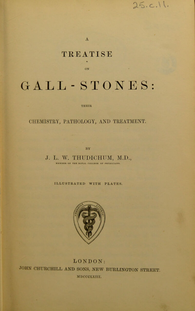2£.C.U. A TREATISE ON GALL - STONES: THEIR CHEMISTRY, PATHOLOGY, AND TREATMENT. J. L. W. THUDICHUM, M.D., MEMBER OF TUE ROYAL COLLEGE OF PHYSICIANS. ILLUSTRATED WITH PLATES. LONDON: •TOHN CHURCHILL AND SONS, NEW BURLINGTON STREET.