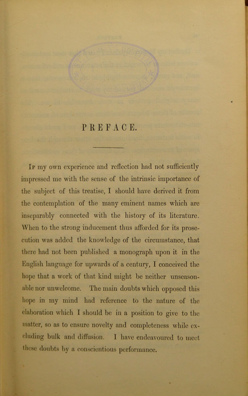 PREFACE. If my own experience and reflection had not sufficiently impressed me with the sense of the intrinsic importance of the subject of this treatise, I should have derived it from the contemplation of the many eminent names which are inseparably connected with the history of its literature. When to the strong inducement thus afforded for its prose- cution was added the knowledge of the circumstance, that there had not been published a monograph upon it in the English language for upwards of a century, I conceived the hope that a work of that kind might be neither unseason- able nor unwelcome. The main doubts which opposed this hope in my mind had reference to the nature of the elaboration which I should be in a position to give to the matter, so as to ensure novelty and completeness while ex- cluding bulk and diffusion. 1 have endeavoured to meet these doubts by a conscientious performance.