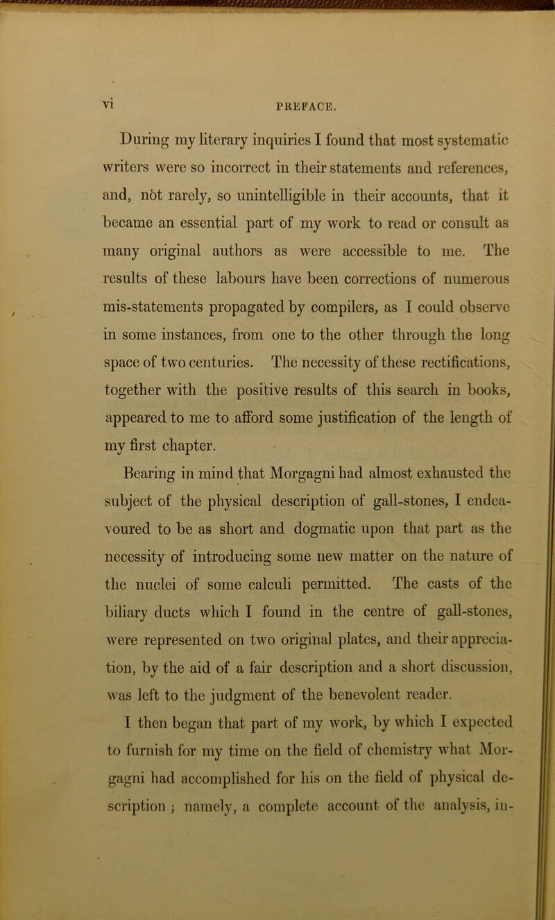 During my literary inquiries I found that most systematic writers were so incorrect in their statements and references, and, not rarely, so unintelligible in their accounts, that it became an essential part of my work to read or consult as many original authors as were accessible to me. The results of these labours have been corrections of numerous mis-statements propagated by compilers, as I could observe in some instances, from one to the other through the long space of two centuries. The necessity of these rectifications, together with the positive results of this search in books, appeared to me to afford some justification of the length of my first chapter. Bearing in mind that Morgagni had almost exhausted the subject of the physical description of gall-stones, I endea- voured to be as short and dogmatic upon that part as the necessity of introducing some new matter on the nature of the nuclei of some calculi permitted. The casts of the biliary ducts which I found in the centre of gall-stones, were represented on two original plates, and their apprecia- tion, by the aid of a fair description arid a short discussion, was left to the judgment of the benevolent reader. I then began that part of my work, by which I expected to furnish for my time on the field of chemistry what Mor- gagni had accomplished for his on the field of physical de- scription ; namely, a complete account of the analysis, in-