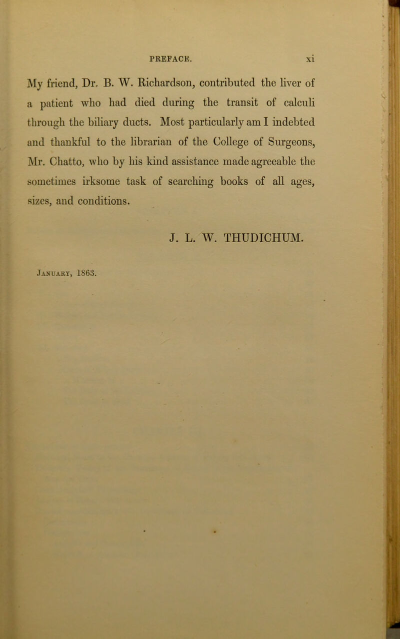 My friend, Dr. B. W. Richardson, contributed the liver of a patient who had died during the transit of calculi through the biliary ducts. Most particularly am I indebted and thankful to the librarian of the College of Surgeons, Mr. Chatto, who by his kind assistance made agreeable the sometimes irksome task of searching books of all ages, sizes, and conditions. J. L. W. THUDICHUM. January, 1863.