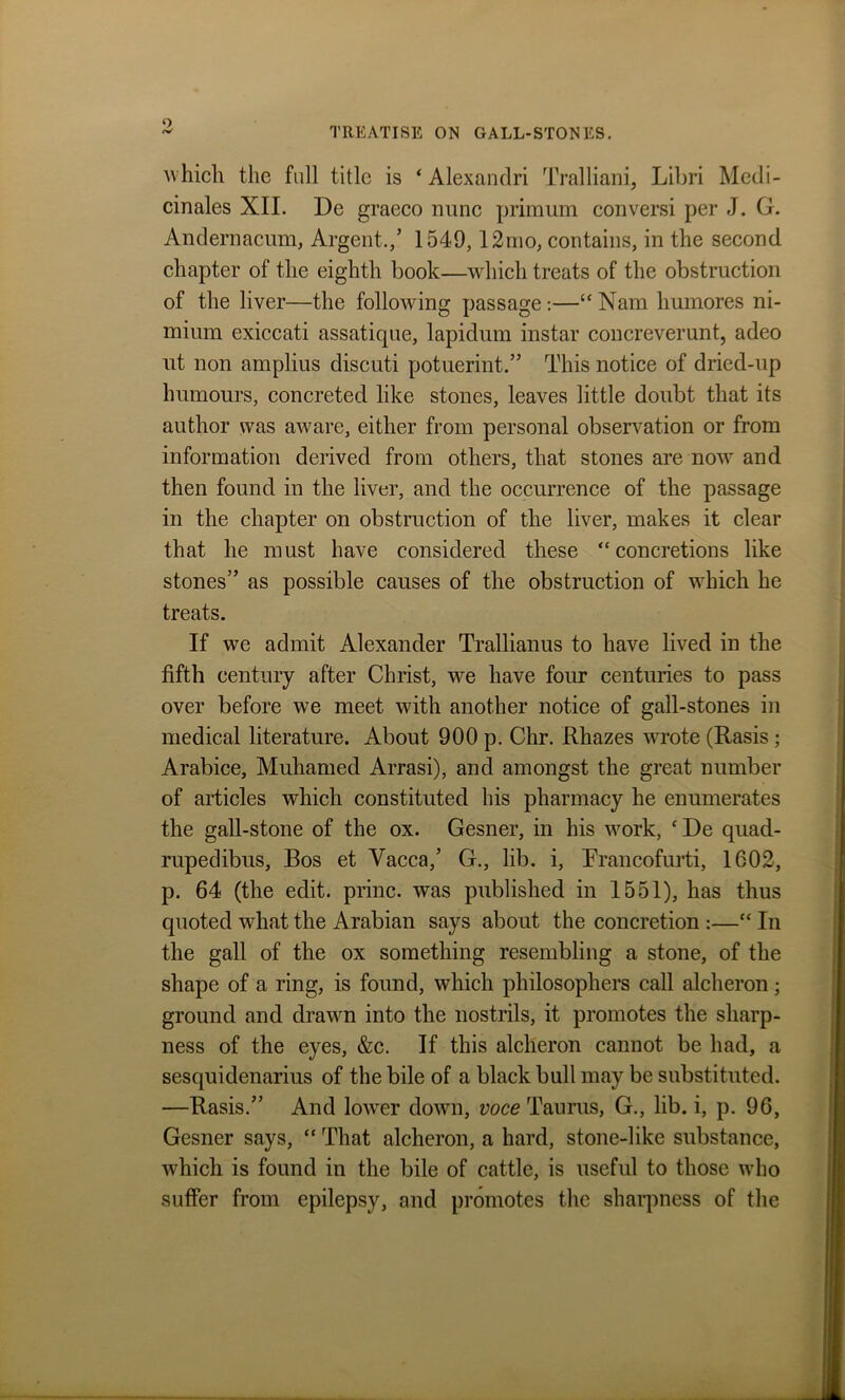 which the full title is ‘ Alexandri Tralliani, Libri Medi- cinales XII. De graeco nunc primum conversi per J. G. Andernacum, Argent.,’ 1549,12mo, contains, in the second chapter of the eighth book—which treats of the obstruction of the liver—the following passage :—“ Nam humores ni- mium exiccati assatique, lapidum instar concreverunt, adeo ut non amplius discuti potuerint.” This notice of dried-up humours, concreted like stones, leaves little doubt that its author was aware, either from personal observation or from information derived from others, that stones are now and then found in the liver, and the occurrence of the passage in the chapter on obstruction of the liver, makes it clear that he must have considered these “concretions like stones” as possible causes of the obstruction of which he treats. If we admit Alexander Trallianus to have lived in the fifth century after Christ, we have four centuries to pass over before we meet with another notice of gall-stones in medical literature. About 900 p. Chr. Rhazes wrote (Rasis ; Arabice, Muhamed Arrasi), and amongst the great number of articles which constituted his pharmacy he enumerates the gall-stone of the ox. Gesner, in his work, * De quad- rupedibus, Bos et Yacca,’ G., lib. i, Erancofurti, 1602, p. 64 (the edit, princ. was published in 1551), has thus quoted what the Arabian says about the concretion :—“ In the gall of the ox something resembling a stone, of the shape of a ring, is found, which philosophers call alcheron; ground and drawn into the nostrils, it promotes the sharp- ness of the eyes, &c. If this alcheron cannot be had, a sesquidenarius of the bile of a black bull may be substituted. —Rasis.” And lower down, voce Taurus, G., lib. i, p. 96, Gesner says, “ That alcheron, a hard, stone-like substance, which is found in the bile of cattle, is useful to those who suffer from epilepsy, and promotes the sharpness of the