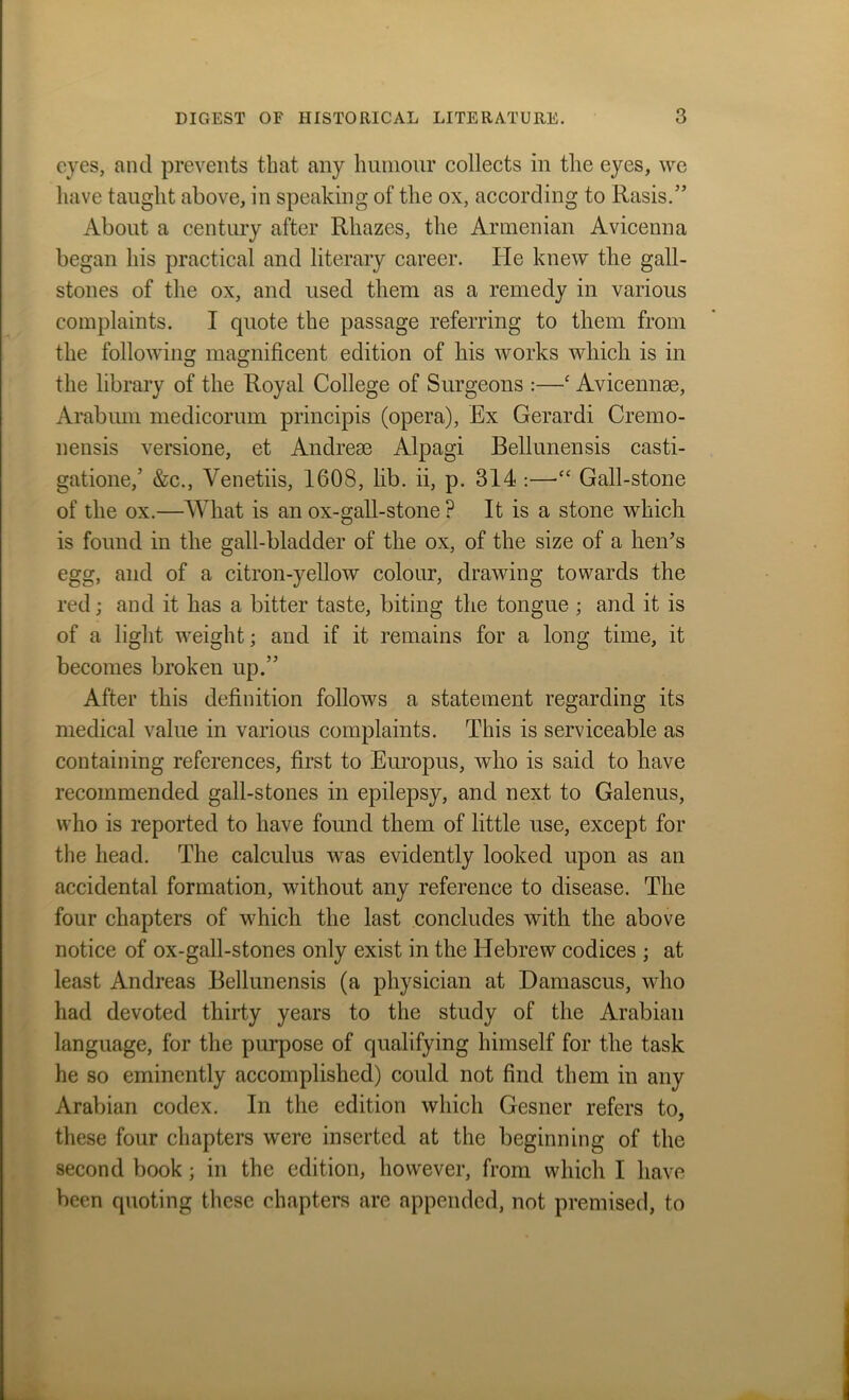 eyes, and prevents that any humour collects in the eyes, we have taught above, in speaking of the ox, according to Rasis.” About a century after Rhazes, the Armenian Avicenna began his practical and literary career. He knew the gall- stones of the ox, and used them as a remedy in various complaints. I quote the passage referring to them from the following magnificent edition of his works which is in the library of the Royal College of Surgeons :—‘ Avicennae, Arabum medicorum principis (opera), Ex Gerardi Cremo- nensis versione, et Andrem Alpagi Bellunensis casti- gatione,’ &c., Venetiis, 1608, lib. ii, p. 314 :—“ Gall-stone of the ox.—What is an ox-gall-stone ? It is a stone which is found in the gall-bladder of the ox, of the size of a hen's egg, and of a citron-yellow colour, drawing towards the red; and it has a bitter taste, biting the tongue ; and it is of a light weight; and if it remains for a long time, it becomes broken up.” After this definition follows a statement regarding its medical value in various complaints. This is serviceable as containing references, first to Europus, who is said to have recommended gall-stones in epilepsy, and next to Galenus, who is reported to have found them of little use, except for the head. The calculus was evidently looked upon as an accidental formation, without any reference to disease. The four chapters of which the last concludes with the above notice of ox-gall-stones only exist in the Hebrew codices ; at least Andreas Bellunensis (a physician at Damascus, who had devoted thirty years to the study of the Arabian language, for the purpose of qualifying himself for the task he so eminently accomplished) could not find them in any Arabian codex. In the edition which Gesner refers to, these four chapters were inserted at the beginning of the second book; in the edition, however, from which I have been quoting these chapters are appended, not premised, to