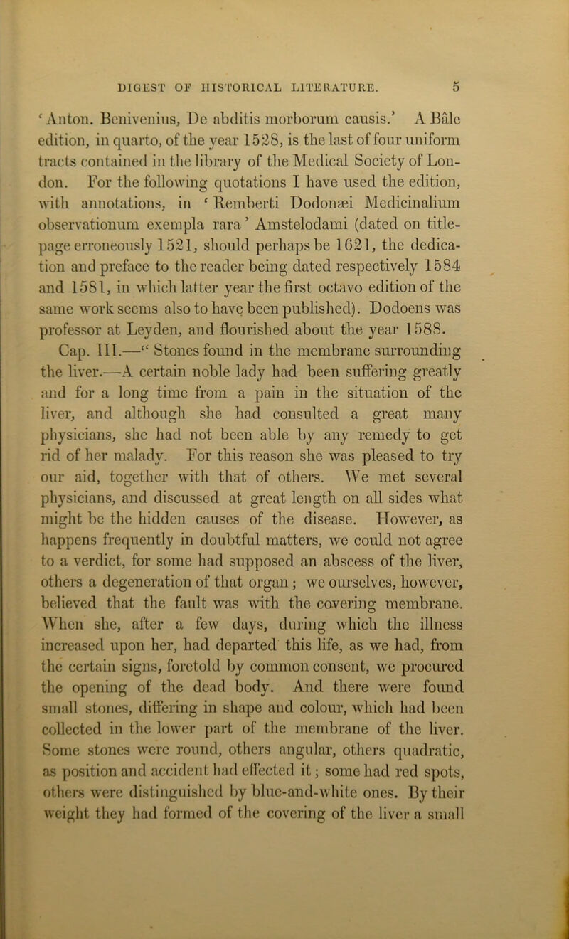 ‘Anton. Benivenius, De abditis morborum causis.’ A Bale edition, in quarto, of the year 1528, is the last of four uniform tracts contained in the library of the Medical Society of Lon- don. For the following quotations I have used the edition, with annotations, in ‘ Remberti Dodonsei Medicinalium observatiommi exempla rara’ Amstelodami (dated on title- page erroneously 1521, should perhaps be 1021, the dedica- tion and preface to the reader being dated respectively 1584 and 1581, in which latter year the first octavo edition of the same work seems also to have been published). Dodoens was professor at Leyden, and flourished about the year 1588. Cap. 111.—“ Stones found in the membrane surrounding the liver.—A certain noble lady had been suffering greatly and for a long time from a pain in the situation of the liver, and although she had consulted a great many physicians, she had not been able by any remedy to get rid of her malady. For this reason she was pleased to try our aid, together with that of others. We met several physicians, and discussed at great length on all sides what might be the hidden causes of the disease. ILowever, as happens frequently in doubtful matters, we could not agree to a verdict, for some had supposed an abscess of the liver, others a degeneration of that organ ; we ourselves, however, believed that the fault was with the covering membrane. When she, after a few days, during which the illness increased upon her, had departed this life, as we had, from the certain signs, foretold by common consent, we procured the opening of the dead body. And there were found small stones, differing in shape and colour, which had been collected in the lower part of the membrane of the liver. Some stones were round, others angular, others quadratic, as position and accident had effected it; some had red spots, others were distinguished by bluc-and-white ones. By their weight they had formed of the covering of the liver a small