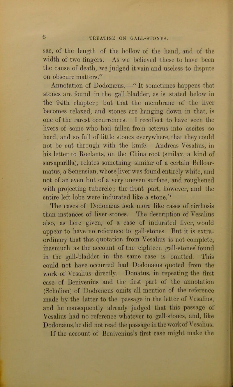 sac, of the length of the hollow of the hand, and of the width of two fingers. As we believed these to have been the cause of death, we judged it vain and useless to dispute on obscure matters.” Annotation of Dodonseus.—“ It sometimes happens that stones are found in the gall-bladder, as is stated below in the 94th chapter; but that the membrane of the liver becomes relaxed, and stones are hanging down in that, is one of the rarest occurrences. I recollect to have seen the livers of some who had fallen from icterus into ascites so hard, and so full of little stones everywhere, that they could not be cut through with the knife. Andreas Vesalius, in his letter to Roelants, on the China root (smilax, a kind of sarsaparilla), relates something similar of a certain Belloar- rnatus, a Senensian, whose liver was found entirely white, and not of an even but of a very uneven surface, and roughened with projecting tubercle; the front part, however, and the entire left lobe were indurated like a stone.’'’ The cases of Dodonseus look more like cases of cirrhosis than instances of liver-stones. The description of Vesalius also, as here given, of a case of indurated liver, would appear to have no reference to gall-stones. But it is extra- ordinary that this quotation from Vesalius is not complete, inasmuch as the account of the eighteen gall-stones found in the gall-bladder in the same case is omitted. This could not have occurred had Dodonseus quoted from the work of Vesalius directly. Donatus, in repeating the first case of Benivenius and the first part of the annotation (Scholion) of Dodonseus omits all mention of the reference made by the latter to the passage in the letter of Vesalius, and he consequently already judged that this passage of Vesalius had no reference whatever to gall-stones, and, like Dodon8eus,he did not read the passage in the work of Vesalius. If the account of Benivenius’s first case might make the