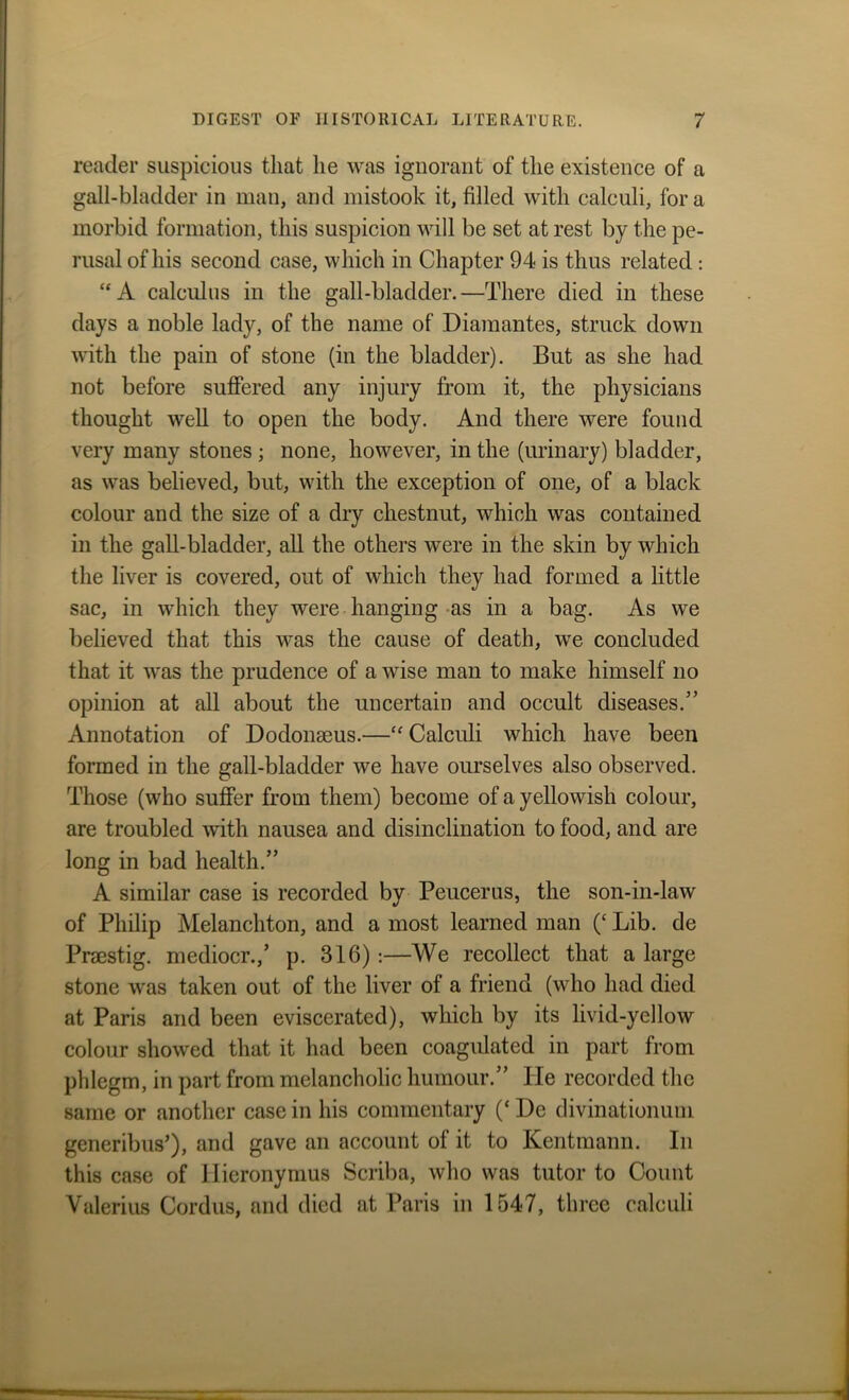 reader suspicious that lie was ignorant of the existence of a gall-bladder in man, and mistook it, filled with calculi, fora morbid formation, this suspicion will be set at rest by the pe- rusal of his second case, which in Chapter 94 is thus related : “A calculus in the gall-bladder.—There died in these days a noble lady, of the name of Diamantes, struck down with the pain of stone (in the bladder). But as she had not before suffered any injury from it, the physicians thought well to open the body. And there were found very many stones ; none, however, in the (urinary) bladder, as was believed, but, with the exception of one, of a black colour and the size of a dry chestnut, which was contained in the gall-bladder, all the others were in the skin by which the liver is covered, out of which they had formed a little sac, in which they were hanging as in a bag. As we believed that this was the cause of death, we concluded that it was the prudence of a wise man to make himself no opinion at all about the uncertain and occult diseases.” Annotation of Dodomeus.—“ Calculi which have been formed in the gall-bladder we have ourselves also observed. Those (who suffer from them) become of a yellowish colour, are troubled with nausea and disinclination to food, and are long in bad health.” A similar case is recorded by Peucerus, the son-in-law of Philip Melanchton, and a most learned man (‘ Lib. de Prsestig. mediocr.,’ p. 316):—We recollect that a large stone was taken out of the liver of a friend (who had died at Paris and been eviscerated), which by its livid-yellow colour showed that it had been coagulated in part from phlegm, in part from melancholic humour.” lie recorded the same or another case in his commentary (‘ De divinationum generibus’), and gave an account of it to Kentmann. In this case of Hieronymus Scriba, who was tutor to Count Valerius Cordus, and died at Paris in 1547, three calculi