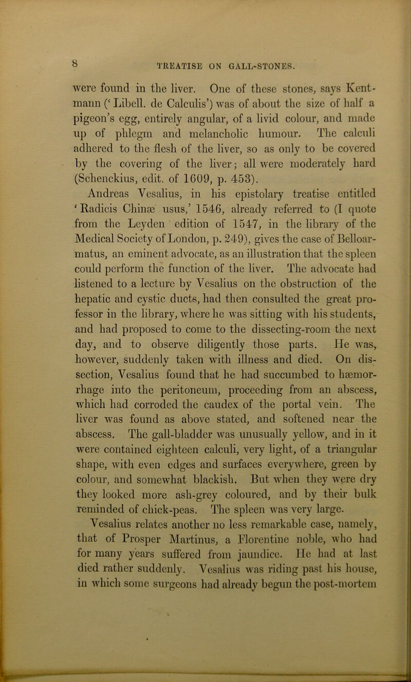 were found in the liver. One of these stones, says Kent* maun (‘ Libell. de Calculis’) was of about the size of half a pigeon’s egg, entirely angular, of a livid colour, and made up of phlegm and melancholic humour. The calculi adhered to the flesh of the liver, so as only to be covered by the covering of the liver; all were moderately hard (Schenckius, edit, of 1609, p. 453). Andreas Yesalius, in his epistolary treatise entitled ‘Radicis Chinae usus,’ 1546, already referred to (I quote from the Leyden edition of 1547, in the library of the Medical Society of London, p. 249), gives the case of Belloar- matus, an eminent advocate, as an illustration that the spleen could perform the function of the liver. The advocate had listened to a lecture by Yesalius on the obstruction of the hepatic and cystic ducts, had then consulted the great pro- fessor in the library, where he was sitting with his students, and had proposed to come to the dissecting-room the next day, and to observe diligently those parts. He was, however, suddenly taken with illness and died. On dis- section, Vesalius found that he had succumbed to haemor- rhage into the peritoneum, proceeding from an abscess, which had corroded the caudex of the portal vein. The liver was found as above stated, and softened near the abscess. The gall-bladder was unusually yellow, and in it were contained eighteen calculi, very light, of a triangular shape, with even edges and surfaces everywhere, green by colour, and somewhat blackish. But when they were dry they looked more ash-grey coloured, and by their bulk reminded of chick-peas. The spleen was very large. Vesalius relates another no less remarkable case, namely, that of Prosper Martinus, a Florentine noble, who had for many years suffered from jaundice. He had at last died rather suddenly. Vesalius was riding past his house, in which some surgeons had already begun the post-mortem