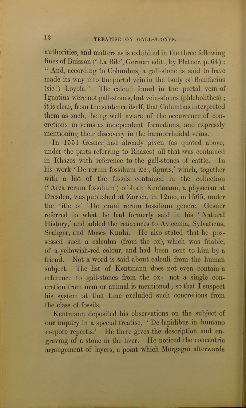 authorities, and matters as is exhibited in the three following lines of Buisson (‘ La Bile’, German edit., by Platner, p. 64) : “ And, according to Columbus, a gall-stone is said to have made its way into the portal vein in the body of Bonifacius (sic!) Loyola/’ The calculi found in the portal vein of Ignatius were not gall-stones, but vein-stones (phlebolithes) ; it is clear, from the sentence itself, that Columbus interpreted them as such, being well aware of the occurrence of con- cretions in veins as independent formations, and expressly mentioning their discovery in the hsemorrhoidal veins. In 1551 Gesnerhad already given (as quoted above, under the parts referring to Rhazes) all that was contained in Rhazes with reference to the gall-stones of cattle. In his work ‘De rerum fossilium &c., figuris,’ which, together with a list of the fossils contained in the collection (‘ Area rerum fossilium’) of Joan Kentmann, a physician at Dresden, was published at Zurich, in 12mo, in 1565. under the title of ‘ De omni rerum fossilium genere,’ Gesner referred to what he had formerly said in his ‘ Natural History,’ and added the references to Avicenna, Sylvaticus, Scaliger, and Moses Kimhi. He also stated that he pos- sessed such a calculus (from the ox), which was friable, of a yellowish-red colour, and had been sent to him by a friend. Not a word is said about calculi from the human subject. The list of Kentmann does not even contain a reference to gall-stones from the ox; not a single con- cretion from man or animal is mentioned; so that I suspect his system at that time excluded such concretions from the class of fossils. Kentmann deposited his observations on the subject of our inquiry in a special treatise, ‘ De lapidibus in humano corpore repertis.’ He there gives the description and en- graving of a stone in the liver. lie noticed the concentric arrangement of layers, a point which Morgagni afterwards