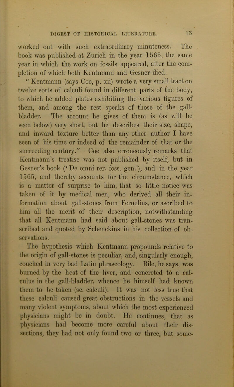 worked out with such extraordinary minuteness. The book was published at Zurich in the year 1565, the same year in which the work on fossils appeared, after the com- pletion of which both Kentmann and Gesner died. “ Kentmann (says Coe, p. xii) wrote a very small tract on twelve sorts of calculi found in different parts of the body, to which he added plates exhibiting the various figures of them, and among the rest speaks of those of the gall- bladder. The account he gives of them is (as will be seen below) very short, but he describes their size, shape, and inward texture better than any other author I have seen of his time or indeed of the remainder of that or the succeeding century.” Coe also erroneously remarks that Kentinann’s treatise was not published by itself, but in Gesner’s book (‘He omni rer. foss. gen.’), and in the year 1565, and thereby accounts for the circumstance, which is a matter of surprise to him, that so little notice was taken of it by medical men, who derived all their in- formation about gall-stones from Fernelius, or ascribed to him all the merit of their description, notwithstanding that all Kentmann had said about gall-stones was tran- scribed and quoted by Schenckius in his collection of ob- servations. The hypothesis which Kentmann propounds relative to the origin of gall-stones is pecidiar, and, singularly enough, couched in very bad Latin phraseology. Bile, he says, was burned by the heat of the liver, and concreted to a cal- culus in the gall-bladder, whence he himself had known them to be taken (sc. calculi). Tt was not less true that these calculi caused great obstructions in the vessels and many violent symptoms, about which the most experienced physicians might be in doubt. He continues, that as physicians had become more careful about their dis- sections, they had not only found two or three, but some-