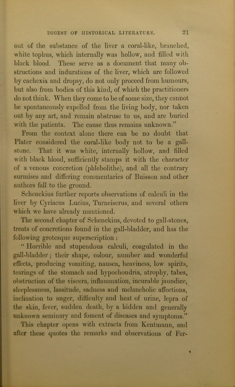 out of the substance of the liver a coral-like, branched, white tophus, which internally was hollow, and filled with black blood. These serve as a document that many ob- structions and indurations of the liver, which are followed by cachexia and dropsy, do not only proceed from humours, but also from bodies of this kind, of which the practitioners do not think. When they come to be of some size, they cannot be spontaneously expelled from the living body, nor taken out by any art, and remain abstruse to us, and are buried with the patients. The cause thus remains unknown.” From the context alone there can be no doubt that Plater considered the coral-like body not to be a gall- stone. That it was white, internally hollow, and filled with black blood, sufficiently stamps it with the character of a venous concretion (phlebolithe), and all the contrary surmises and differing commentaries of Buisson and other authors fall to the ground. Schenckius further reports observations of calculi in the liver by Cyriacus Lucius, Turneiserus, and several others which we have already mentioned. The second chapter of Schenckius, devoted to gall-stones, treats of concretions found in the gall-bladder, and has the following grotesque superscription : “ Horrible and stupendous calculi, coagulated in the gall-bladder; their shape, colour, number and wonderful effects, producing vomiting, nausea, heaviness, low spirits, tearings of the stomach and hypochondria, atrophy, tabes, obstruction of the viscera, inflammation, incurable jaundice, sleeplessness, lassitude, sadness and melancholic affections, inclination to anger, difficulty and heat of urine, lepra of the skin, fever, sudden death, by a hidden and generally unknown seminary and foment of diseases and symptoms.” This chapter opens with extracts from Kentmann, and after these quotes the remarks and observations of For-