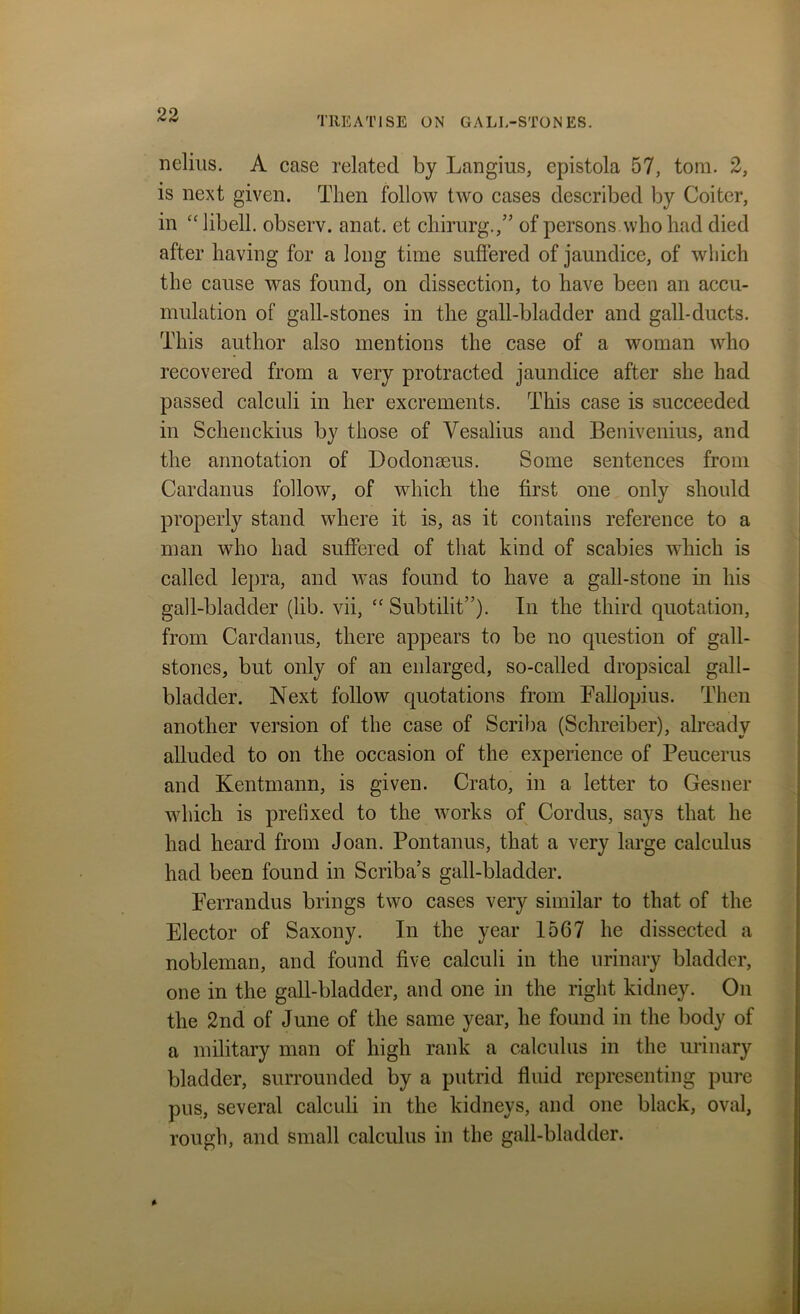 TREATISE ON GALL-STONES. nelius. A case related by Langius, epistola 57, tom. 2, is next given. Then follow two cases described by Goiter, in “libell. observ. anat. et chirurg.,” of persons who had died after having for a long time suffered of jaundice, of which the cause was found, on dissection, to have been an accu- mulation of gall-stones in the gall-bladder and gall-ducts. This author also mentions the case of a woman who recovered from a very protracted jaundice after she had passed calculi in her excrements. This case is succeeded in Schenckius by those of Vesalius and Benivenius, and the annotation of Dodonseus. Some sentences from Cardanus follow, of which the first one only should properly stand where it is, as it contains reference to a man who had suffered of that kind of scabies which is called lepra, and was found to have a gall-stone in his gall-bladder (lib. vii, “ Subtilit”). In the third quotation, from Cardanus, there appears to be no question of gall- stones, but only of an enlarged, so-called dropsical gall- bladder. Next follow quotations from Fallopius. Then another version of the case of Scriba (Schreiber), already alluded to on the occasion of the experience of Peucerus and Kentmann, is given. Crato, in a letter to Gesner which is prefixed to the works of Cordus, says that he had heard from Joan. Pontanus, that a very large calculus had been found in Scriba’s gall-bladder. Ferrandus brings two cases very similar to that of the Elector of Saxony. In the year 1567 he dissected a nobleman, and found five calculi in the urinary bladder, one in the gall-bladder, and one in the right kidney. On the 2nd of June of the same year, he found in the body of a military man of high rank a calculus in the urinary bladder, surrounded by a putrid fluid representing pure pus, several calculi in the kidneys, and one black, oval, rough, and small calculus in the gall-bladder.