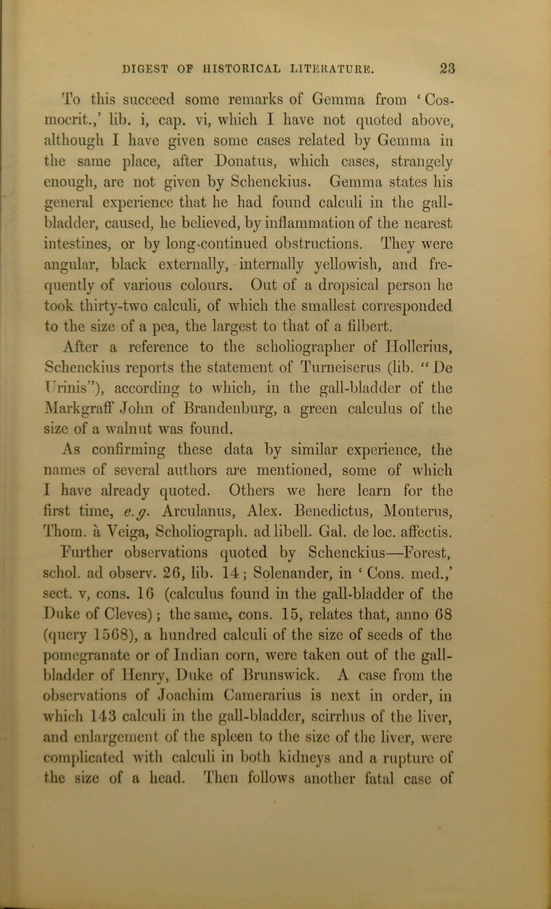 To this succeed some remarks of Gemma from ‘ Cos- mocrit.,’ lib. i, cap. vi, which I have not quoted above, although I have given some cases related by Gemma in the same place, after Donatus, which cases, strangely enough, are not given by Schenckius. Gemma states his general experience that he had found calculi in the gall- bladder, caused, he believed, by inflammation of the nearest intestines, or by long-continued obstructions. They were angular, black externally, internally yellowish, and fre- quently of various colours. Out of a dropsical person he took thirty-two calculi, of which the smallest corresponded to the size of a pea, the largest to that of a filbert. After a reference to the scholiographer of Ilollerius, Schenckius reports the statement of Turneiserus (lib. “ De TTinis”), according to which, in the gall-bladder of the Markgraff John of Brandenburg, a green calculus of the size of a walnut was found. As confirming these data by similar experience, the names of several authors are mentioned, some of which I have already quoted. Others we here learn for the first time, e.g. Arculanus, Alex. Benedictus, Monterus, Thom, a Veiga, Scholiograph. adlibell. Gal. deloc. affectis. Further observations quoted by Schenckius—Forest, schol. ad observ. 26, lib. 14; Solenander, in ‘ Cons, med.,’ sect, v, cons. 16 (calculus found in the gall-bladder of the Duke of Cleves); the same, cons. 15, relates that, anno 68 (query 1568), a hundred calculi of the size of seeds of the pomegranate or of Indian corn, were taken out of the gall- bladder of Henry, Duke of Brunswick. A case from the observations of Joachim Camerarius is next in order, in which 143 calculi in the gall-bladder, scirrhus of the liver, and enlargement of the spleen to the size of the liver, were complicated with calculi in both kidneys and a rupture of the size of a head. Then follows another fatal case of