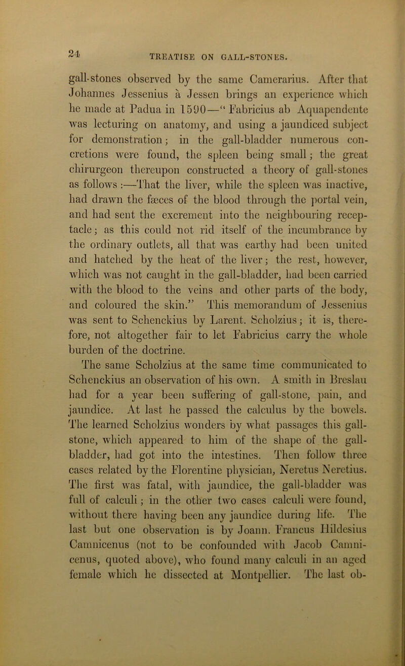 gall-stones observed by the same Camerarius. After that Johannes Jessenius a Jessen brings an experience which lie made at Padua in 1590—“ Pabricius ab Aquapendente was lecturing on anatomy, and using a jaundiced subject for demonstration; in the gall-bladder numerous con- cretions were found, the spleen being small; the great chirurgeon thereupon constructed a theory of gall-stones as follows :—That the liver, while the spleen was inactive, had drawn the faeces of the blood through the portal vein, and had sent the excrement into the neighbouring recep- tacle ; as this could not rid itself of the incumbrance by the ordinary outlets, all that was earthy had been united and hatched by the heat of the liver; the rest, however, which was not caught in the gall-bladder, had been carried with the blood to the veins and other parts of the body, and coloured the skin.” This memorandum of Jessenius was sent to Schenckius by Larent. Scholzius; it is, there- fore, not altogether fair to let Pabricius carry the whole burden of the doctrine. The same Scholzius at the same time communicated to Schenckius an observation of his own. A smith in Breslau had for a year been suffering of gall-stone, pain, and jaundice. At last he passed the calculus by the bowels. The learned Scholzius wonders by what passages this gall- stone, which appeared to him of the shape of the gall- bladder, had got into the intestines. Then follow three cases related by the Florentine physician, Neretus Neretius. The first was fatal, with jaundice, the gall-bladder was full of calculi; in the other two cases calculi were found, without there having been any jaundice during life. The last but one observation is by Joann. Francus Ilildesius Camnicenus (not to be confounded with Jacob Camni- cenus, quoted above), who found many calculi in au aged female which he dissected at Montpellier. The last ob-