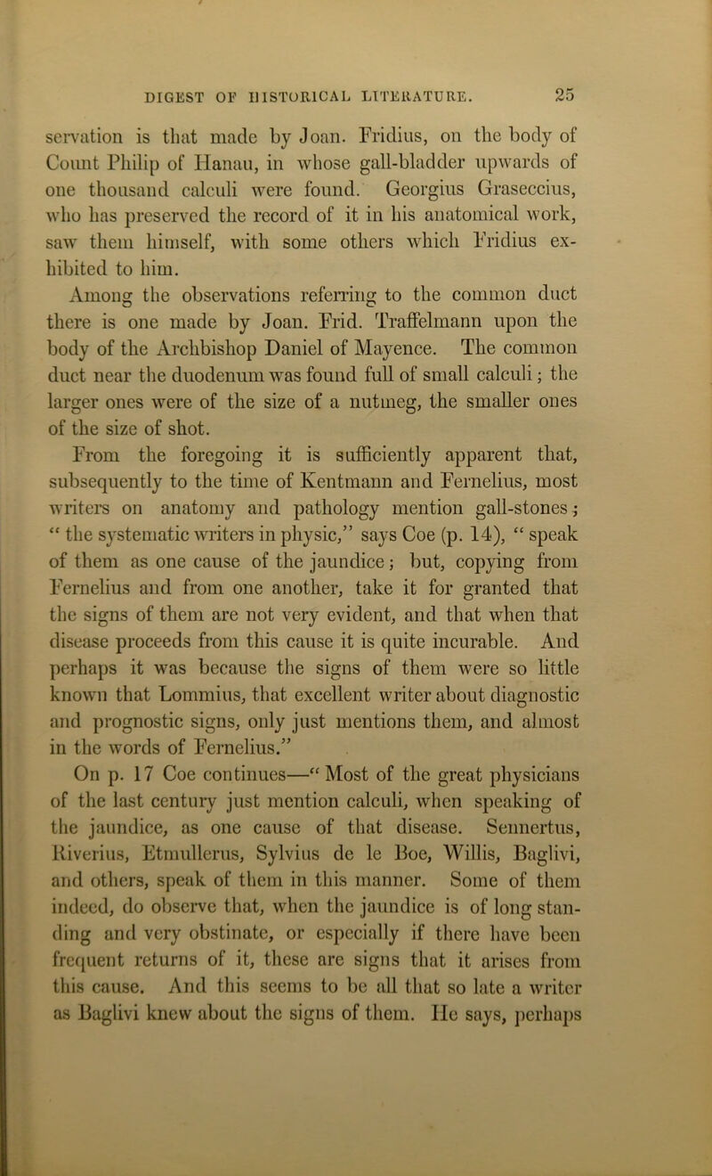 servation is that made by Joan. Fridius, on the body of Count Philip of Hanau, in whose gall-bladder upwards of one thousand calculi were found. Georgius Graseccius, who has preserved the record of it in his anatomical work, saw them himself, with some others which Fridius ex- hibited to him. Among the observations referring to the common duct there is one made by Joan. Frid. Traffelmann upon the body of the Archbishop Daniel of Mayence. The common duct near the duodenum was found full of small calculi; the larger ones were of the size of a nutmeg, the smaller ones of the size of shot. From the foregoing it is sufficiently apparent that, subsequently to the time of Kentmann and Fernelius, most writers on anatomy and pathology mention gall-stones; “ the systematic writers in physic,” says Coe (p. 14), “ speak of them as one cause of the jaundice; but, copying from Fernelius and from one another, take it for granted that the signs of them are not very evident, and that when that disease proceeds from this cause it is quite incurable. And perhaps it was because the signs of them were so little known that Lommius, that excellent writer about diagnostic and prognostic signs, only just mentions them, and almost in the words of Fernelius.” On p. 17 Coe continues—“ Most of the great physicians of the last century just mention calculi, when speaking of the jaundice, as one cause of that disease. Sennertus, Riverius, Etmullerus, Sylvius de le Poe, Willis, Baglivi, and others, speak of them in this manner. Some of them indeed, do observe that, when the jaundice is of long stan- ding and very obstinate, or especially if there have been frequent returns of it, these are signs that it arises from this cause. And this seems to be all that so late a writer as Baglivi knew about the signs of them, lie says, perhaps