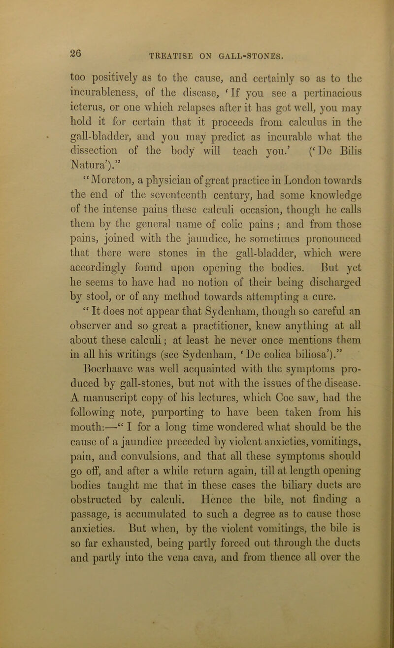 too positively as to the cause, and certainly so as to the incurableness, of the disease, f If you see a pertinacious icterus, or one which relapses after it has got well, you may hold it for certain that, it proceeds from calculus in the gall-bladder, and you may predict as incurable what the dissection of the body will teach you.’ (fI)e Bilis Natura’).” “Moreton, a physician of great practice in London towards the end of the seventeenth century, had some knowledge of the intense pains these calculi occasion, though he calls them by the general name of colic pains ; and from those pains, joined with the jaundice, he sometimes pronounced that there were stones in the gall-bladder, which were accordingly found upon opening the bodies. But yet he seems to have had no notion of then’ being discharged by stool, or of any method towards attempting a cure. “ It does not appear that Sydenham, though so careful an observer and so great a practitioner, kneAV anything at all about these calculi; at least he never once mentions them in all his writings (see Sydenham, ‘De colica biliosa’).” Boerhaave was well acquainted with the symptoms pro- duced by gall-stones, but not with the issues of the disease. A manuscript copy of his lectures, which Coe saw, had the following note, purporting to have been taken from his mouth:—“ I for a long time wondered what should be the cause of a jaundice preceded by violent anxieties, vomitings, pain, and convulsions, and that all these symptoms should go off, and after a while return again, till at length opening bodies taught me that in these cases the biliary ducts are obstructed by calculi. Hence the bile, not finding a passage, is accumulated to such a degree as to cause those anxieties. But when, by the violent vomitings, the bile is so far exhausted, being partly forced out through the ducts and partly into the vena cava, and from thence all over the