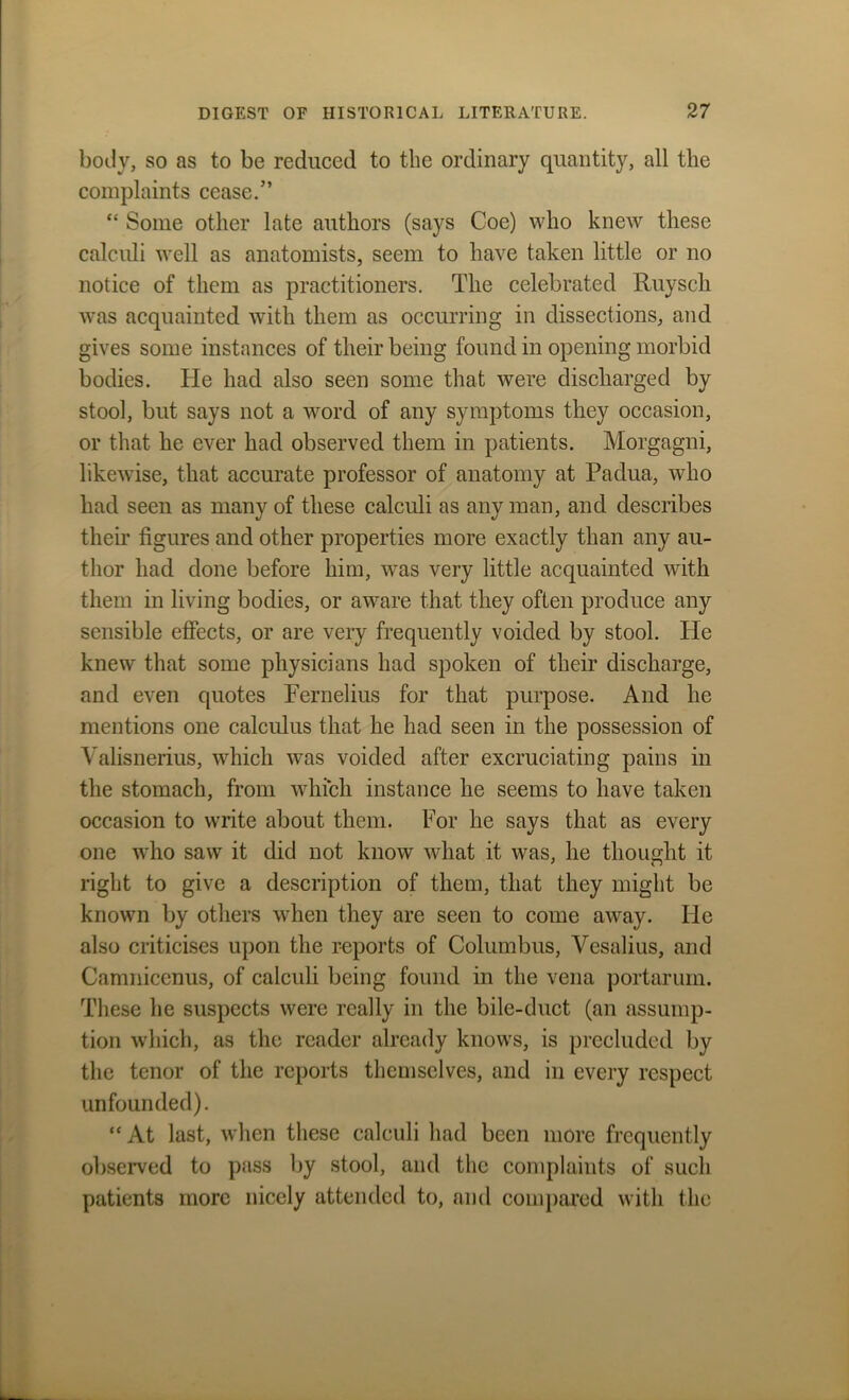 body, so as to be reduced to the ordinary quantity, all the complaints cease.” “ Some other late authors (says Coe) who knew these calculi well as anatomists, seem to have taken little or no notice of them as practitioners. The celebrated Ruysch was acquainted with them as occurring in dissections, and gives some instances of their being found in opening morbid bodies. He had also seen some that were discharged by stool, but says not a word of any symptoms they occasion, or that he ever had observed them in patients. Morgagni, likewise, that accurate professor of anatomy at Padua, who had seen as many of these calculi as any man, and describes their figures and other properties more exactly than any au- thor had done before him, was very little acquainted with them in living bodies, or aware that they often produce any sensible effects, or are very frequently voided by stool. ITe knew that some physicians had spoken of their discharge, and even quotes Pernelius for that purpose. And he mentions one calculus that he had seen in the possession of Valisnerius, which was voided after excruciating pains in the stomach, from which instance he seems to have taken occasion to write about them. For he says that as every one who saw it did not know what it was, he thought it right to give a description of them, that they might be known by others when they are seen to come away. He also criticises upon the reports of Columbus, Vesalius, and Camniccnus, of calculi being found in the vena portarum. These he suspects were really in the bile-duct (an assump- tion which, as the reader already knows, is precluded by the tenor of the reports themselves, and in every respect unfounded). “At last, when these calculi had been more frequently observed to pass by stool, and the complaints of such patients more nicely attended to, and compared with the
