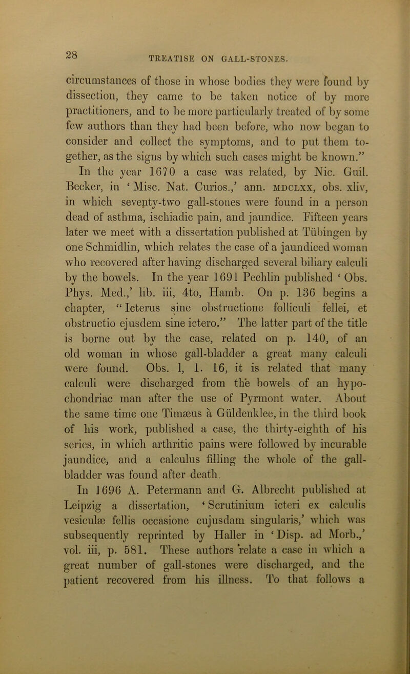 TREATISE ON GALL-STONES. circumstances of those in whose bodies they were found by dissection, they came to be taken notice of by more practitioners, and to be more particularly treated of by some few authors than they had been before, who now began to consider and collect the symptoms, and to put them to- gether, as the signs by which such cases might be known.” In the year 1670 a case was related, by Nic. Guil. Becker, in £ Misc. Nat. Curios.,’ ann. mdclxx, obs. xliv, in which seventy-two gall-stones were found in a person dead of asthma, ischiadic pain, and jaundice. Fifteen years later we meet with a dissertation published at Tubingen by one Schmidlin, which relates the case of a jaundiced woman who recovered after having discharged several biliary calculi by the bowels. In the year 1691 Pechlin published ‘ Obs. Phys. Med.,’ lib. iii, 4to, Hamb. On p. 136 begins a chapter, “ Icterus sine obstructione folliculi fellei, et obstructio ejusdem sine ictero.” The latter part of the title is borne out by the case, related on p. 140, of an old woman in whose gall-bladder a great many calculi were found. Obs. 1, 1. 16, it is related that many calculi were discharged from the bowels of an hypo- chondriac man after the use of Pyrmont water. About the same time one Timaeus a Giildenklee, in the third book of his work, published a case, the thirty-eighth of his series, in which arthritic pains were followed by incurable jaundice, and a calculus filling the whole of the gall- bladder was found after death. In 1696 A. Petermann and G. Albrecht published at Leipzig a dissertation, * Scrutinium icteri ex calculis vesiculae fellis occasione cujusdam singularis,’ which was subsequently reprinted by Haller in ‘ Disp. ad Morb.,’ vol. iii, p. 581. These authors relate a case in which a great number of gall-stones were discharged, and the patient recovered from his illness. To that follows a