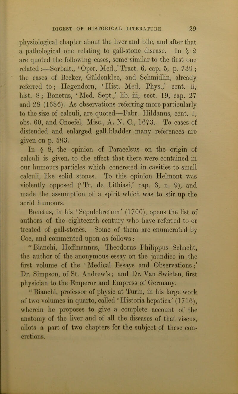 physiological chapter about the liver and bile, and after that a pathological one relating to gall-stone disease. In § 2 are quoted the following cases, some similar to the first one related:—Sorbait., ‘Oper. Med.,’Tract. 6, cap. 5, p. 739 ; the cases of Becker, Guldenklee, and Sclnnidlin, already referred to; ITagendorn, ‘ Hist. Med. Phys.,’ cent, ii, hist. 8; Bonetus, ‘Med. Sept.,’ lib. iii, sect. 19, cap. 27 and 28 (1686). As observations referring more particularly to the size of calculi, are quoted—Fabr. Hildanus, cent. 1, obs. 60, and Cnoefel, Misc., A. N. C., 1673. To cases of distended and enlarged gall-bladder many references are given on p. 593. In § 8, the opinion of Paracelsus on the origin of calculi is given, to the effect that there were contained in our humours particles which concreted in cavities to small calculi, like solid stones. To this opinion Plelmont was violently opposed (‘Tr. de Lithiasi,’ cap. 3, n. 9), and made the assumption of a spirit which was to stir up the acrid humours. Bonetus, in his ‘ Sepulchretum’ (1700), opens the list of authors of the eighteenth century who have referred to or treated of gall-stones. Some of them are enumerated by Coe, and commented upon as follows : “ Bianclii, Hoffmannus, Theodoras Philippus Schacht, the author of the anonymous essay on the jaundice in. the first volume of the * Medical Essays and Observations ;* Dr. Simpson, of St. Andrew’s; and Dr. Van Swieten, first physician to the Emperor and Empress of Germany. “ Bianchi, professor of physic at Turin, in his large work of two volumes in quarto, called * Historia hepatica’ (1716), wherein he proposes to give a complete account of the anatomy of the liver and of all the diseases of that viscus, allots a part of two chapters for the subject of these con- cretions.