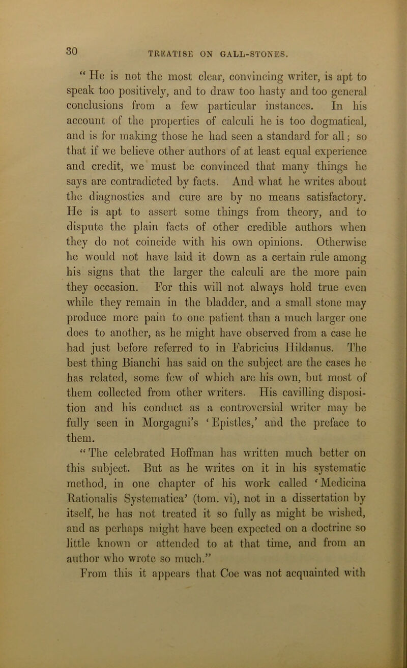 “ He is not the most clear, convincing writer, is apt to speak too positively, and to draw too hasty and too general conclusions from a few particular instances. In his account of the properties of calculi he is too dogmatical, and is for making those he had seen a standard for all; so that if we believe other authors of at least equal experience and credit, we must be convinced that manv things he says are contradicted by facts. And what he writes about the diagnostics and cure are by no means satisfactory. He is apt to assert some things from theory, and to dispute the plain facts of other credible authors when they do not coincide with his own opinions. Otherwise he would not have laid it down as a certain rule among his signs that the larger the calculi are the more pain they occasion. For this will not always hold true even while they remain in the bladder, and a small stone may produce more pain to one patient than a much larger one does to another, as he might have observed from a case he had just before referred to in Fabricius Hildanus. The best thing Bianchi has said on the subject are the cases he has related, some few of which are his own, but most of them collected from other writers. His cavilling disposi- tion and his conduct as a controversial writer may be fully seen in Morgagni’s £ Epistles,’ and the preface to them. “The celebrated Hoffman has written much better on this subject. But as he writes on it in his systematic method, in one chapter of his work called ‘ Medicina Bationalis Systematica’ (tom. vi), not in a dissertation by itself, he has not treated it so fully as might be wished, and as perhaps might have been expected on a doctrine so little known or attended to at that time, and from an author who wrote so much.” From this it appears that Coe was not acquainted with