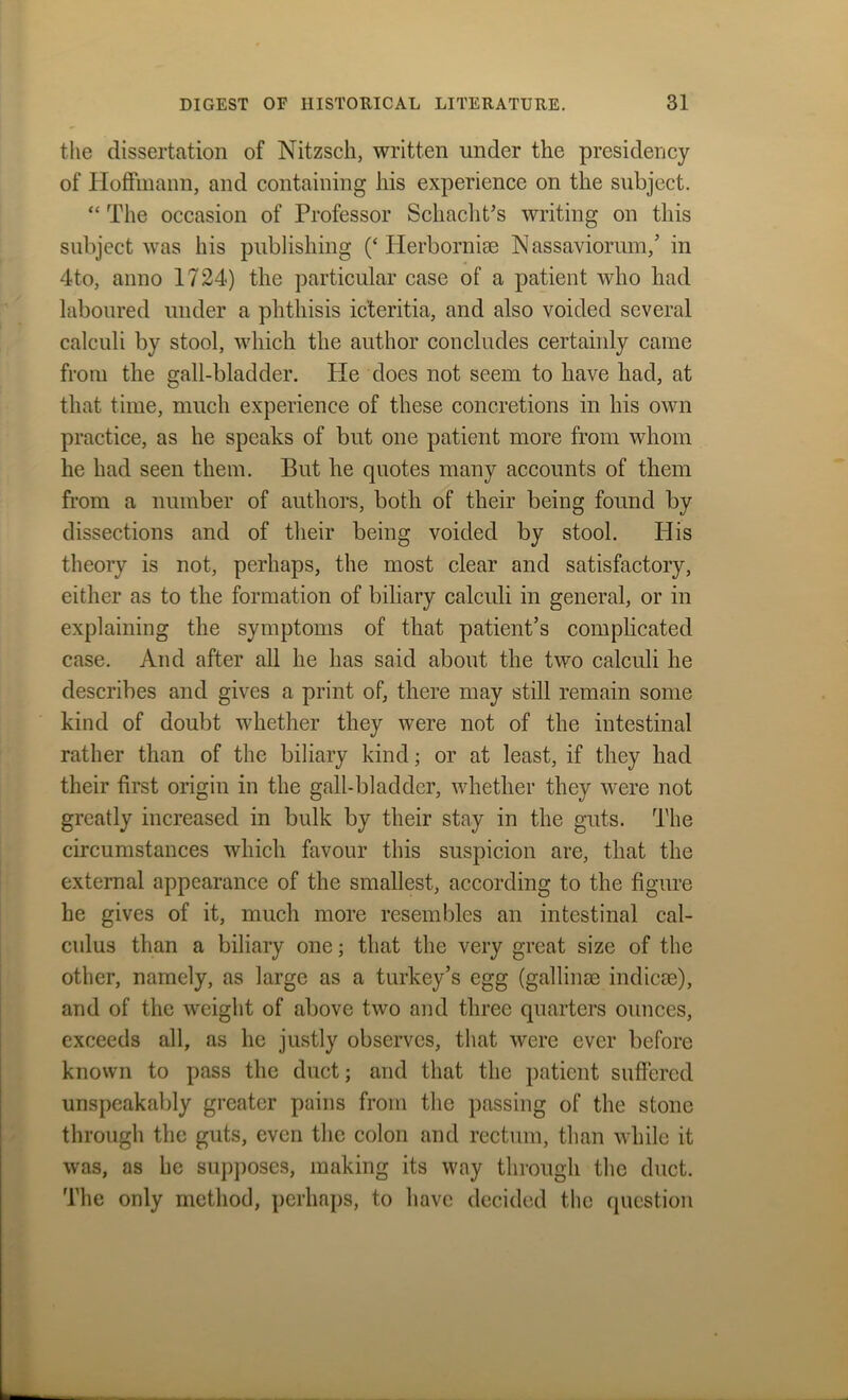 the dissertation of Nitzsch, written under the presidency of Hoffmann, and containing his experience on the subject. “ The occasion of Professor Schacht's writing on this subject was his publishing (‘Herborniae N assaviorum,’ in 4to, anno 1724) the particular case of a patient who had laboured under a phthisis icteritia, and also voided several calculi by stool, which the author concludes certainly came from the gall-bladder. He does not seem to have had, at that time, much experience of these concretions in his own practice, as he speaks of but one patient more from whom he had seen them. But he quotes many accounts of them from a number of authors, both of their being found by dissections and of their being voided by stool. His theory is not, perhaps, the most clear and satisfactory, either as to the formation of biliary calculi in general, or in explaining the symptoms of that patient’s complicated case. And after all he has said about the two calculi he describes and gives a print of, there may still remain some kind of doubt whether they were not of the intestinal rather than of the biliary kind; or at least, if they had their first origin in the gall-bladder, whether they were not greatly increased in bulk by their stay in the guts. The circumstances which favour this suspicion are, that the external appearance of the smallest, according to the figure he gives of it, much more resembles an intestinal cal- culus than a biliary one; that the very great size of the other, namely, as large as a turkey’s egg (gallinae indicae), and of the weight of above two and three quarters ounces, exceeds all, as he justly observes, that were ever before known to pass the duct; and that the patient suffered unspeakably greater pains from the passing of the stone through the guts, even the colon and rectum, than while it was, as he supposes, making its way through the duct. The only method, perhaps, to have decided the question