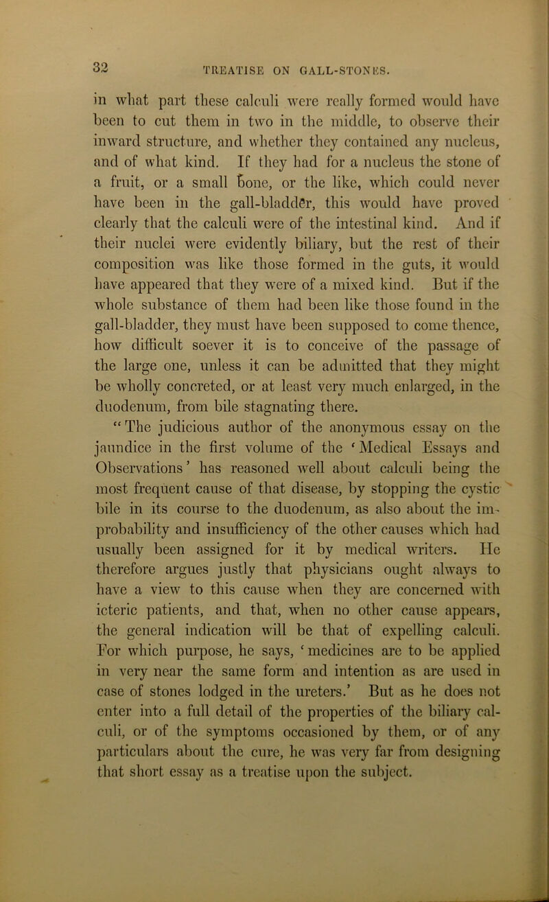 in what part these calculi were really formed would have been to cut them in two in the middle, to observe their inward structure, and whether they contained any nucleus, and of what kind. If they had for a nucleus the stone of a fruit, or a small bone, or the like, which could never have been in the gall-bladder, this would have proved clearly that the calculi were of the intestinal kind. And if their nuclei were evidently biliary, but the rest of their composition was like those formed in the guts, it would have appeared that they were of a mixed kind. But if the whole substance of them had been like those found in the gall-bladder, they must have been supposed to come thence, how difficult soever it is to conceive of the passage of the large one, unless it can be admitted that they might be wholly concreted, or at least very much enlarged, in the duodenum, from bile stagnating there. “ The judicious author of the anonymous essay on the jaundice in the first volume of the ‘ Medical Essays and Observations ’ has reasoned well about calculi being the most frequent cause of that disease, by stopping the cystic bile in its course to the duodenum, as also about the im- probability and insufficiency of the other causes which had usually been assigned for it by medical writers. He therefore argues justly that physicians ought always to have a view to this cause when they are concerned with icteric patients, and that, when no other cause appears, the general indication will be that of expelling calculi. Eor which purpose, he says, ‘medicines are to be applied in very near the same form and intention as are used in case of stones lodged in the ureters.’ But as he does not enter into a full detail of the properties of the biliary cal- culi, or of the symptoms occasioned by them, or of any particulars about the cure, he was very far from designing that short essay as a treatise upon the subject.