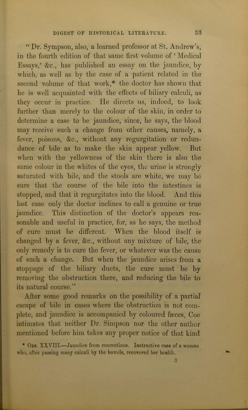 “Dr. Sympson, also, a learned professor at St. Andrew’s, in the fourth edition of that same first volume of ‘Medical Essays/ &c., has published an essay on the jaundice, by which, as well as bv the case of a patient related in the second volume of that work,* the doctor has shown that he is well acquainted with the effects of biliary calculi, as they occur in practice. He directs us, indeed, to look further than merely to the colour of the skin, in order to determine a case to be jaundice, since, he says, the blood may receive such a change from other causes, namely, a fever, poisons, &c., without any regurgitation or redun- dance of bile as to make the skin appear yellow. But when with the yellowness of the skin there is also the same colour in the whites of the eyes, the urine is strongly saturated with bile, and the stools are white, we may be sure that the course of the bile into the intestines is stopped, and that it regurgitates into the blood. And this last case only the doctor inclines to call a genuine or true jaundice. This distinction of the doctor’s appears rea- sonable and useful in practice, for, as he says, the method of cure must be different. When the blood itself is changed by a fever, &c., without any mixture of bile, the only remedy is to cure the fever, or whatever was the cause of such a change. But when the jaundice arises from a stoppage of the biliary ducts, the cure must be by removing the obstruction there, and reducing the bile to its natural course.” After some good remarks on the possibility of a partial escape of bile in cases where the obstruction is not com- plete, and jaundice is accompanied by coloured faeces, Coe intimates that neither Dr. Simpson nor the other author mentioned before him takes any proper notice of that kind * Obs. XXVIII.—Jaundice from concretions. Instructive case of a woman who, after passing many calculi by the bowels, recovered her health.