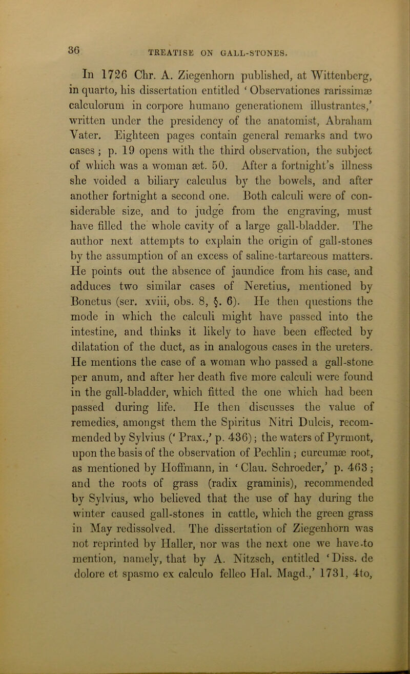 In 1726 Clir. A. Ziegenhorn published, at Wittenberg, in quarto, his dissertation entitled ‘ Observationes rarissimae calculorum in corpore humano generationem illustrantes/ written under the presidency of the anatomist, Abraham Yater. Eighteen pages contain general remarks and two cases ; p. 19 opens with the third observation, the subject of which was a woman set. 50. After a fortnight’s illness she voided a biliary calculus by the bowels, and after another fortnight a second one. Both calculi were of con- siderable size, and to judge from the engraving, must have filled the whole cavity of a large gall-bladder. The author next attempts to explain the origin of gall-stones by the assumption of an excess of saline-tartareous matters. He points out the absence of jaundice from his case, and adduces two similar cases of Neretius, mentioned by Bonetus (ser. xviii, obs. 8, §. 6). He then questions the mode in which the calculi might have passed into the intestine, and thinks it likely to have been effected by dilatation of the duct, as in analogous cases in the ureters. He mentions the case of a woman who passed a gall-stone per anum, and after her death five more calculi were found in the gall-bladder, which fitted the one which had been passed during life. Tie then discusses the value of remedies, amongst them the Spiritus Nitri Dulcis, recom- mended by Sylvius (‘ Prax./ p. 436); the waters of Pyrmont, upon the basis of the observation of Pechlin ; curcumse root, as mentioned by Hoffmann, in * Clau. Schroeder,’ p. 463; and the roots of grass (radix graminis), recommended by Sylvius, who believed that the use of hay during the winter caused gall-stones in cattle, which the green grass in May redissolved. The dissertation of Ziegenhorn was not reprinted by Haller, nor was the next one we have-to mention, namely, that by A. Nitzsch, entitled ‘ Diss. de dolore et spasmo ex calculo felleo Hal. Magd.,’ 1731, 4to,
