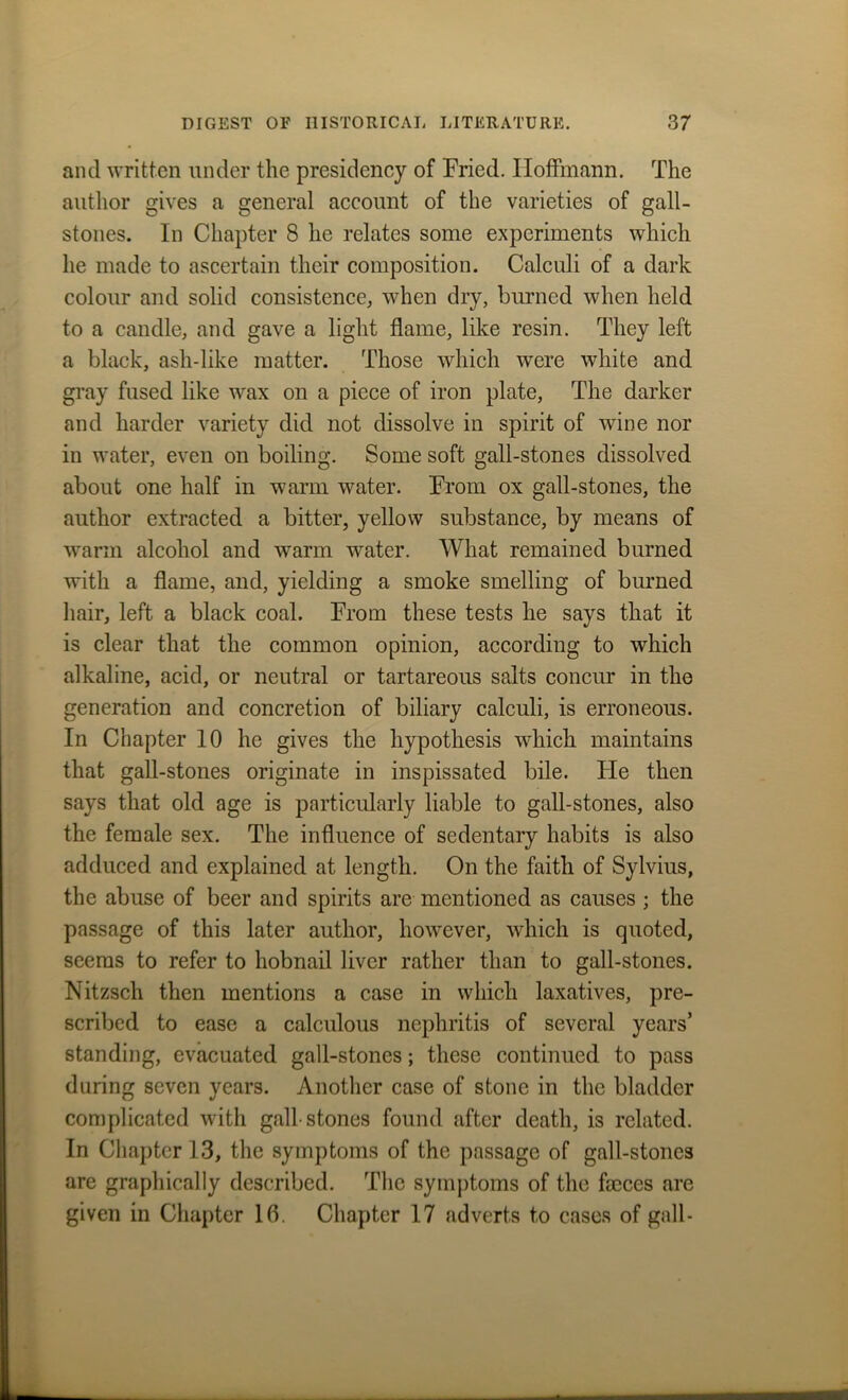 and written under the presidency of Fried. Hoffmann. The author gives a general account of the varieties of gall- stones. In Chapter 8 he relates some experiments which he made to ascertain their composition. Calculi of a dark colour and solid consistence, when dry, burned when held to a candle, and gave a light flame, like resin. They left a black, ash-like matter. Those which were white and gray fused like wax on a piece of iron plate, The darker and harder variety did not dissolve in spirit of wine nor in water, even on boiling. Some soft gall-stones dissolved about one half in warm water. From ox gall-stones, the author extracted a bitter, yellow substance, by means of warm alcohol and warm water. What remained burned with a flame, and, yielding a smoke smelling of burned hair, left a black coal. From these tests he says that it is clear that the common opinion, according to which alkaline, acid, or neutral or tartareous salts concur in the generation and concretion of biliary calculi, is erroneous. In Chapter 10 he gives the hypothesis which maintains that gall-stones originate in inspissated bile. He then says that old age is particularly liable to gall-stones, also the female sex. The influence of sedentary habits is also adduced and explained at length. On the faith of Sylvius, the abuse of beer and spirits are mentioned as causes ; the passage of this later author, however, which is quoted, seems to refer to hobnail liver rather than to gall-stones. Nitzsch then mentions a case in which laxatives, pre- scribed to ease a calculous nephritis of several years’ standing, evacuated gall-stones; these continued to pass during seven years. Another case of stone in the bladder complicated with gall stones found after death, is related. In Chapter 13, the symptoms of the passage of gall-stones are graphically described. The symptoms of the fmces are given in Chapter 16. Chapter 17 adverts to cases of gall-