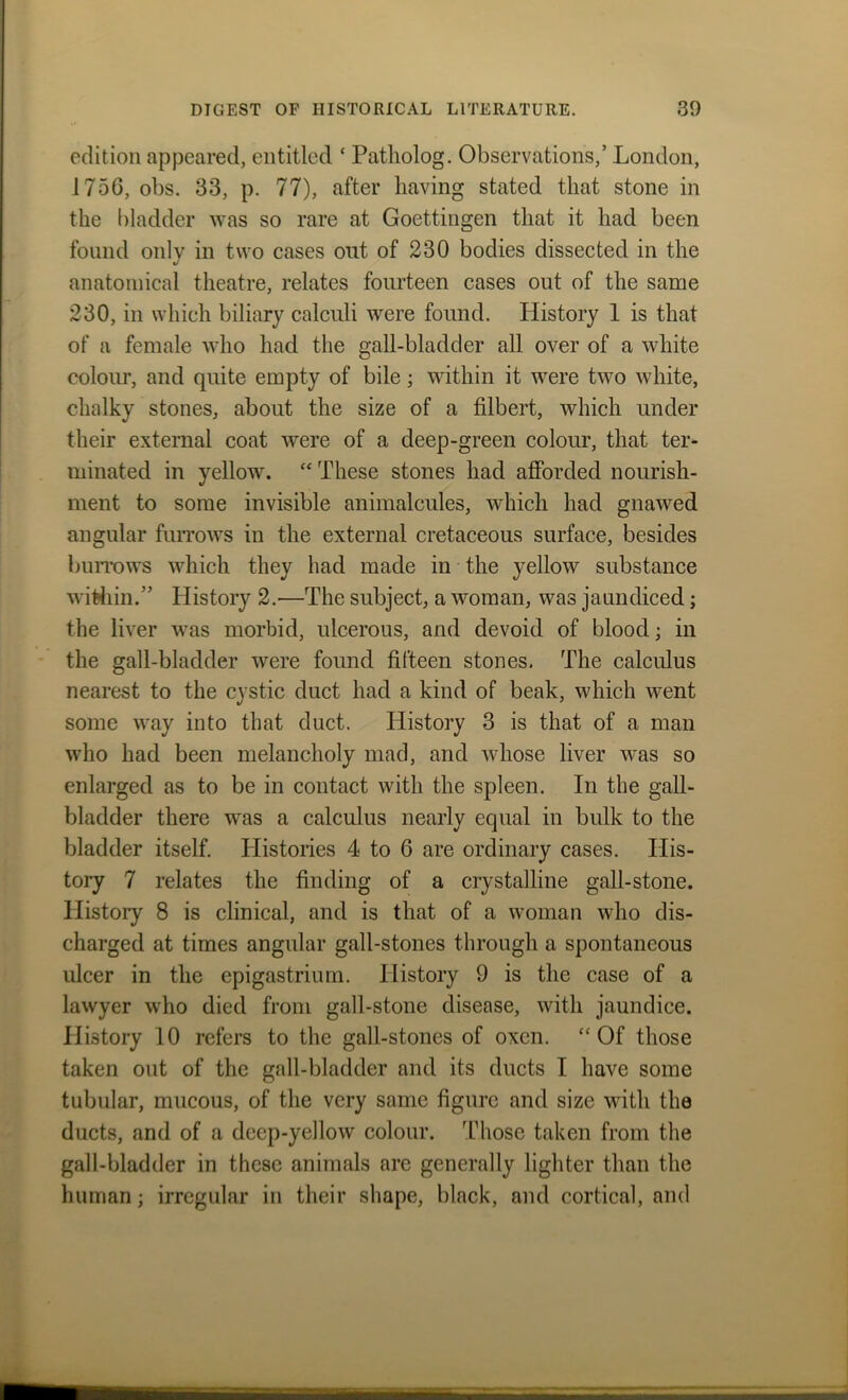 edition appeared, entitled ‘ Patliolog. Observations/ London, 1756, obs. 33, p. 77), after having stated that stone in the bladder was so rare at Goettingen that it had been found only in two cases out of 230 bodies dissected in the anatomical theatre, relates fourteen cases out of the same 230, in which biliary calculi were found. History 1 is that of a female who had the gall-bladder all over of a white colour, and quite empty of bile; within it were two white, chalky stones, about the size of a filbert, which under their external coat were of a deep-green colour, that ter- minated in yellow. “ These stones had afforded nourish- ment to some invisible animalcules, which had gnawed angular furrows in the external cretaceous surface, besides burrows which they had made in the yellow substance within.” History 2.—The subject, a woman, was jaundiced; the liver was morbid, ulcerous, and devoid of blood; in the gall-bladder were found fifteen stones. The calculus nearest to the cystic duct had a kind of beak, which went some way into that duct. History 3 is that of a man who had been melancholy mad, and whose liver w^as so enlarged as to be in contact with the spleen. In the gall- bladder there was a calculus nearly equal in bulk to the bladder itself. Histories 4 to 6 are ordinary cases. His- tory 7 relates the finding of a crystalline gall-stone. History 8 is clinical, and is that of a woman who dis- charged at times angular gall-stones through a spontaneous ulcer in the epigastrium. History 9 is the case of a lawyer who died from gall-stone disease, with jaundice. History 10 refers to the gall-stones of oxen. “Of those taken out of the gall-bladder and its ducts I have some tubular, mucous, of the very same figure and size with the ducts, and of a deep-yellow colour. Those taken from the gall-bladder in these animals are generally lighter than the human; irregular in their shape, black, and cortical, and