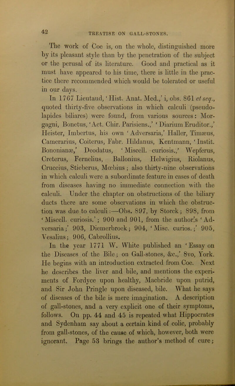 The work of Coe is, on the whole, distinguished more by its pleasant style than by the penetration of the subject or the perusal of its literature. Good and practical as it must have appeared to his time, there is little in the prac- tice there recommended which would be tolerated or useful in our days. In 1767 Lieutaud, ‘Hist. Anat. Med./ i, obs. 861 etseq., quoted thirty-five observations in which calculi (pseudo- lapides biliares) were found, from various sources: Mor- gagni, Bonetus, ‘Act. Chir. Parisiens./ ‘ Diarium Eruditor./ Iieister, Imbertus, his own ‘ Adversaria,’ Haller, Timseus, Camerarius, Coiterus, Pabr. Plildanus, Kentmann, ‘ Instit. Bononianse/ Deodatus, * Miscell. curiosis./ Wepferus, Creterus, Fernelius, Ballonius, Helwigius, Riolanus, Cruccius, Stieberus, Moebius ; also thirty-nine observations in which calculi were a subordinate feature in cases of death from diseases having no immediate connection with the calculi. Under the chapter on obstructions of the biliary ducts there are some observations in which the obstruc- tion was due to calculi:—Obs. 897, by Storck; 898, from ‘Miscell. curiosis.’; 900 and 901, from the autlioi/s ‘Ad- versaria/ 903, Diemerbroek; 904, ‘ Misc. curios./ 905, Vesalius; 906, Cabrollius. In the year 1771 W. White published an ‘ Essay on the Diseases of the Bile; on Gall-stones, &c.,’ 8vo, York. He begins with an introduction extracted from Coe. Next he describes the liver and bile, and mentions the experi- ments of Fordyce upon healthy, Macbride upon putrid, and Sir John Pringle upon diseased, bile. What he says of diseases of the bile is mere imagination. A description of gall-stones, and a very explicit one of their symptoms, follows. On pp. 44 and 45 is repeated what Hippocrates and Sydenham say about a certain kind of colic, probably from gall-stones, of the cause of which, however, both were ignorant. Page 53 brings the author’s method of cure;