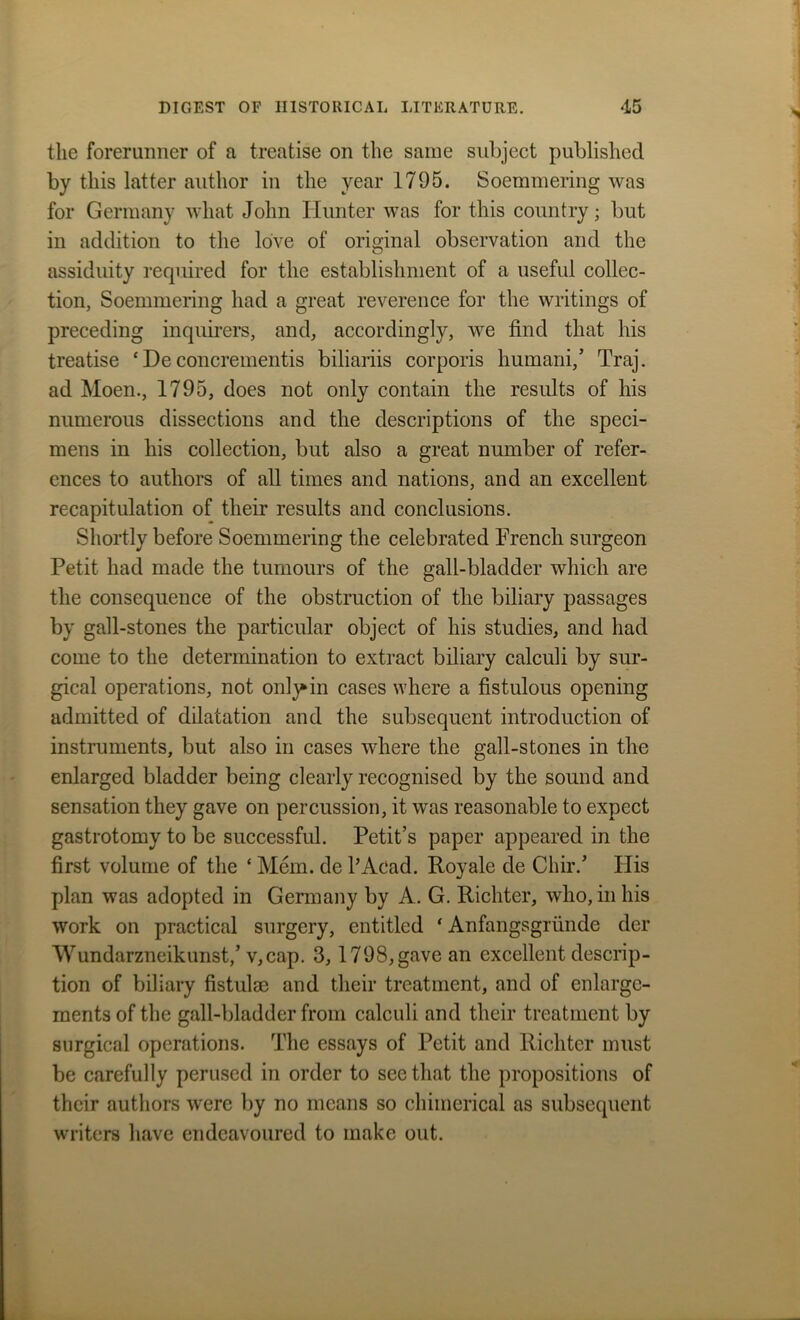 the forerunner of a treatise on the same subject published by this latter author in the year 1795. Soemmering was for Germany what John Hunter was for this country; but in addition to the love of original observation and the assiduity required for the establishment of a useful collec- tion, Soemmering had a great reverence for the writings of preceding inquirers, and, accordingly, we find that his treatise * De concrementis biliariis corporis humani,’ Traj. ad Moen., 1795, does not only contain the results of his numerous dissections and the descriptions of the speci- mens in his collection, but also a great number of refer- ences to authors of all times and nations, and an excellent recapitulation of their results and conclusions. Shortly before Soemmering the celebrated French surgeon Petit had made the tumours of the gall-bladder which are the consequence of the obstruction of the biliary passages by gall-stones the particular object of his studies, and had come to the determination to extract biliary calculi by sur- gical operations, not only* in cases where a fistulous opening admitted of dilatation and the subsequent introduction of instruments, but also in cases where the gall-stones in the enlarged bladder being clearly recognised by the sound and sensation they gave on percussion, it was reasonable to expect gastrotomy to be successful. Petit’s paper appeared in the first volume of the ‘ Mem. de PAcad. Royale de Chir/ His plan was adopted in Germany by A. G. Richter, who, in his work on practical surgery, entitled ‘ Anfangsgriinde der Wundarzneikunst,’ v,cap. 3, 1798,gave an excellent descrip- tion of biliary fistulse and their treatment, and of enlarge- ments of the gall-bladder from calculi and their treatment by surgical operations. The essays of Petit and Richter must be carefully perused in order to see that the propositions of their authors were by no means so chimerical as subsequent writers have endeavoured to make out.
