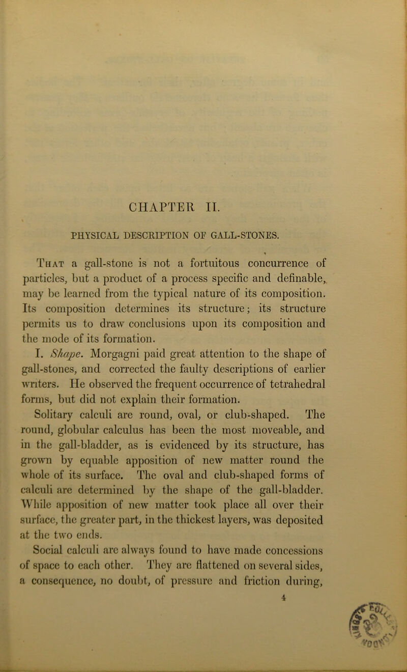 CHAPTER II. % PHYSICAL DESCRIPTION OF GALL-STONES. That a gall-stone is not a fortuitous concurrence of particles, but a product of a process specific and definable,, may be learned from the typical nature of its composition. Its composition determines its structure; its structure permits us to draw conclusions upon its composition and the mode of its formation. I. Shape. Morgagni paid great attention to the shape of gall-stones, and corrected the faulty descriptions of earlier writers. He observed the frequent occurrence of tetrahedral forms, but did not explain their formation. Solitary calculi are round, oval, or club-shaped. The round, globular calculus has been the most moveable, and in the gall-bladder, as is evidenced by its structure, has grown by equable apposition of new matter round the whole of its surface. The oval and club-shaped forms of calculi are determined by the shape of the gall-bladder. While apposition of new matter took place all over their surface, the greater part, in the thickest layers, was deposited at the two ends. Social calculi are always found to have made concessions of space to each other. They are flattened on several sides, a consequence, no doubt, of pressure and friction during, 4