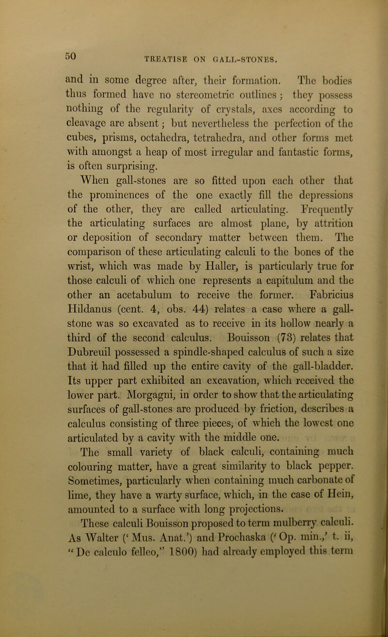 and in some degree after, their formation. The bodies thus formed have no stereometric outlines ; they possess nothing of the regularity of crystals, axes according to cleavage are absent; but nevertheless the perfection of the cubes, prisms, octahedra, tetrahedra, and other forms met with amongst a heap of most irregular and fantastic forms, is often surprising. When gall-stones are so fitted upon each other that the prominences of the one exactly fill the depressions of the other, they are called articulating. Frequently the articulating surfaces are almost plane, by attrition or deposition of secondary matter between them. The comparison of these articulating calculi to the bones of the wrist, which was made by Haller, is particularly true for those calculi of which one represents a capitulum and the other an acetabulum to receive the former. Fabricius Hildanus (cent. 4, obs. 44) relates a case where a gall- stone was so excavated as to receive in its hollow nearly a third of the second calculus. Bouisson (73) relates that Dubreuil possessed a spindle-shaped calculus of such a size that it had filled up the entire cavity of the gall-bladder. Its upper part exhibited an excavation, which received the lower part. Morgagni, in order to show that the articulating surfaces of gall-stones are produced by friction, describes a calculus consisting of three pieces, of which the lowest one articulated by a cavity with the middle one. The small variety of black calculi, containing much colouring matter, have a great similarity to black pepper. Sometimes, particularly when containing much carbonate of lime, they have a warty surface, which, in the case of Hein, amounted to a surface with long projections. These calculi Bouisson proposed to term mulberry calculi. As Walter (c Mus. An at.’) andProchaska (‘Op. min./ t. ii, “De calculo felleo,” 1800) had already employed this term
