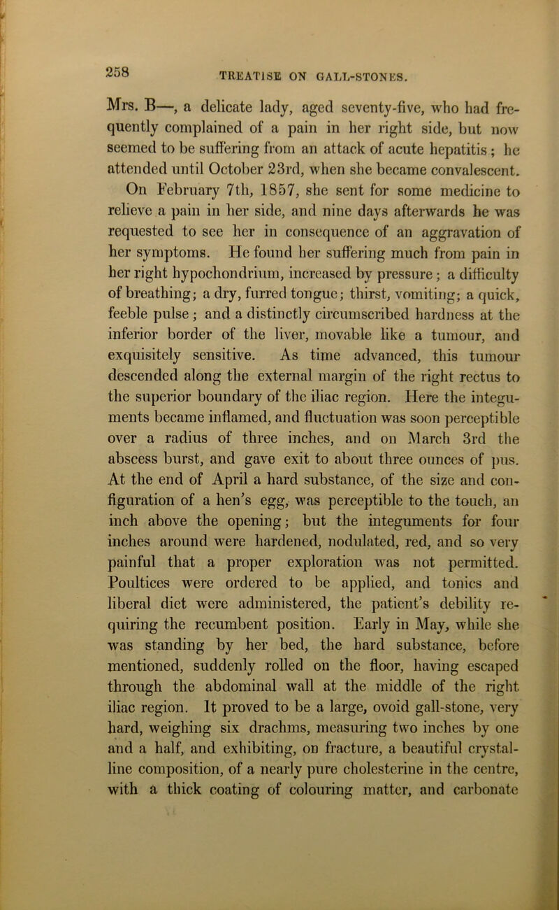 Mrs. B—, a delicate lady, aged seventy-five, who had fre- quently complained of a pain in her right side, but now seemed to be suffering from an attack of acute hepatitis ; he attended until October 23rd, when she became convalescent. On February 7th, 1857, she sent for some medicine to relieve a pain in her side, and nine days afterwards he was requested to see her in consequence of an aggravation of her symptoms. He found her suffering much from pain in her right hypochondrium, increased by pressure; a difficulty of breathing; a dry, furred tongue; thirst, vomiting; a quick, feeble pulse ; and a distinctly circumscribed hardness at the inferior border of the liver, movable like a tumour, and exquisitely sensitive. As time advanced, this tumour descended along the external margin of the right rectus to the superior boundary of the iliac region. Here the integu- ments became inflamed, and fluctuation was soon perceptible over a radius of three inches, and on March 3rd the abscess burst, and gave exit to about three ounces of pus. At the end of April a hard substance, of the size and con- figuration of a hen’s egg, was perceptible to the touch, an inch above the opening; but the integuments for four inches around were hardened, nodulated, red, and so very painful that a proper exploration was not permitted. Poultices were ordered to be applied, and tonics and liberal diet were administered, the patient’s debility re- quiring the recumbent position. Early in May, while she was standing by her bed, the hard substance, before mentioned, suddenly rolled on the floor, having escaped through the abdominal wall at the middle of the right iliac region. It proved to be a large, ovoid gall-stone, very hard, weighing six drachms, measuring two inches by one and a half, and exhibiting, on fracture, a beautiful crystal- line composition, of a nearly pure cholesterine in the centre, with a thick coating of colouring matter, and carbonate