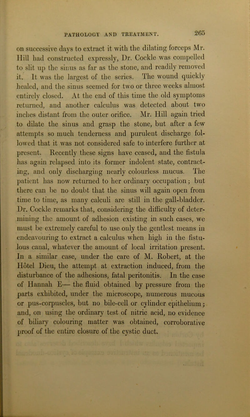 205 on successive clays to extract it with the dilating forceps Mr. Hill had constructed expressly, Dr. Cockle was compelled to slit up the sinus as far as the stone, and readily removed it. It was the largest of the series. The wound quickly healed, and the sinus seemed for two or three weeks almost entirely closed. At the end of this time the old symptoms returned, and another calculus was detected about two inches distant from the outer orifice. Mr. Hill again tried to dilate the sinus and grasp the stone, but after a few attempts so much tenderness and purulent discharge fol- lowed that it was not considered safe to interfere further at present. Recently these signs have ceased, and the fistula has again relapsed into its former indolent state, contract- ing, and only discharging nearly colourless mucus. The patient has now returned to her ordinary occupation; but there can be no doubt that the sinus will again open from time to time, as many calculi are still in the gall-bladder. Dr. Cockle remarks that, considering the difficulty of deter- mining the amount of adhesion existing in such cases, we must be extremely careful to use only the gentlest means in endeavouring to extract a calculus when high in the fistu- lous canal, whatever the amount of local irritation present. In a similar case, under the care of M. Robert, at the Hotel Dieu, the attempt at extraction induced, from the disturbance of the adhesions, fatal peritonitis. In the case of Hannah E— the fluid obtained by pressure from the parts exhibited, under the microscope, numerous mucous or pus-corpuscles, but no bile-cell or cylinder epithelium; and, on using the ordinary test of nitric acid, no evidence of biliary colouring matter was obtained, corroborative proof of the entire closure of the cystic duct.