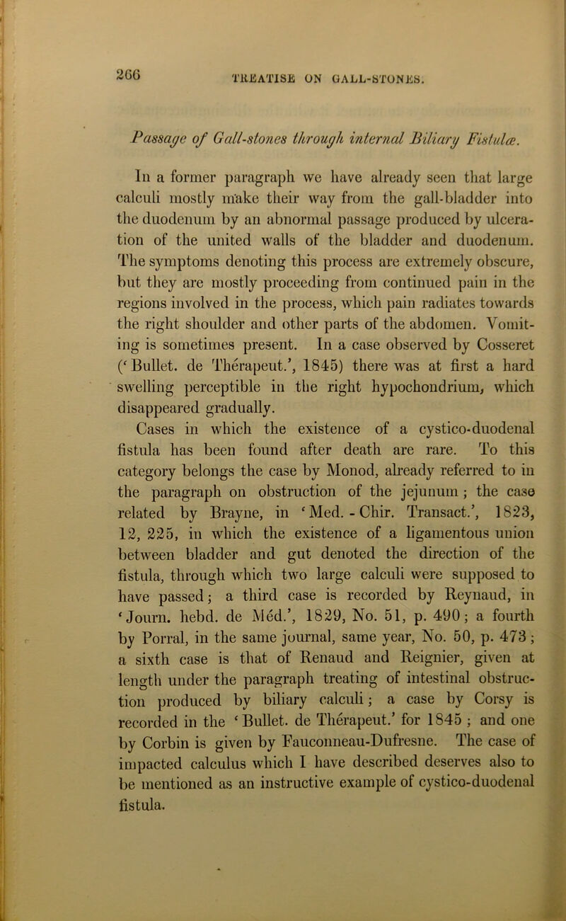 2G6 Passage of Gall-stones through internal Biliary Fistula. In a former paragraph we have already seen that large calculi mostly make their way from the gall-bladder into the duodenum by an abnormal passage produced by ulcera- tion of the united walls of the bladder and duodenum. The symptoms denoting this process are extremely obscure, but they are mostly proceeding from continued pain in the regions involved in the process, which pain radiates towards the right shoulder and other parts of the abdomen. Vomit- ing is sometimes present. In a case observed by Cosseret (‘ Bullet, de Therapeut.’, 1845) there was at first a hard swelling perceptible in the right hypochondrium, which disappeared gradually. Cases in which the existence of a cystico-duodenal fistula has been found after death are rare. To this category belongs the case by Monod, already referred to in the paragraph on obstruction of the jejunum ; the case related by Brayne, in ‘Med. - Chir. Transact/, 1823, 12, 225, in which the existence of a ligamentous union between bladder and gut denoted the direction of the fistula, through which two large calculi were supposed to have passed; a third case is recorded by Reynaud, in ‘ Journ. hebd. de Med.’, 1829, No. 51, p. 490; a fourth by Porral, in the same journal, same year, No. 50, p. 473; a sixth case is that of Renaud and Reignier, given at length under the paragraph treating of intestinal obstruc- tion produced by biliary calculi; a case by Corsy is recorded in the ‘Bullet, de Therapeut.’ for 1845 ; and one by Corbin is given by Fauconneau-Dufresne. The case of impacted calculus which I have described deserves also to be mentioned as an instructive example of cystico-duodenal fistula.