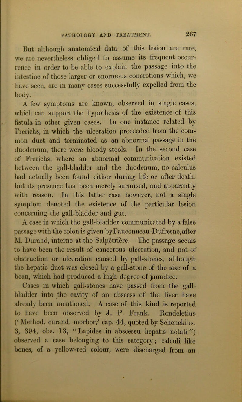 But although anatomical data of this lesion are rare, we are nevertheless obliged to assume its frequent occur- rence in order to be able to explain the passage into the intestine of those larger or enormous concretions which, we have seen, are in many cases successfully expelled from the A few symptoms are known, observed in single cases, which can support the hypothesis of the existence of this fistula in other given cases. In one instance related by Frerichs, in which the ulceration proceeded from the com- mon duct and terminated as an abnormal passage in the duodenum, there were bloody stools. In the second case of Frerichs, where an abnormal communication existed between the gall-bladder and the duodenum, no calculus had actually been found either during life or after death, but its presence has been merely surmised, and apparently with reason. In this latter case however, not a single symptom denoted the existence of the particular lesion concerning the gall-bladder and gut. A case in which the gall-bladder communicated by a false passage with the colon is given by Fauconneau-Dufresne, after M. Durand, interne at the Salpetriere. The passage seems to have been the result of cancerous ulceration, and not of obstruction or ulceration caused by gall-stones, although the hepatic duct was closed by a gall-stone of the size of a bean, which had produced a high degree of jaundice. Cases in which gall-stones have passed from the gall- bladder into the cavity of an abscess of the liver have already been mentioned. A case of this kind is reported to have been observed by J. P. Frank. Rondeletius (‘ Method, curand. morbor/ cap. 44, quoted by Schenckius, 3, 394, obs. 13, “Lapides in abscessu hepatis notati”) observed a case belonging to this category; calculi like bones, of a yellow-red colour, were discharged from an