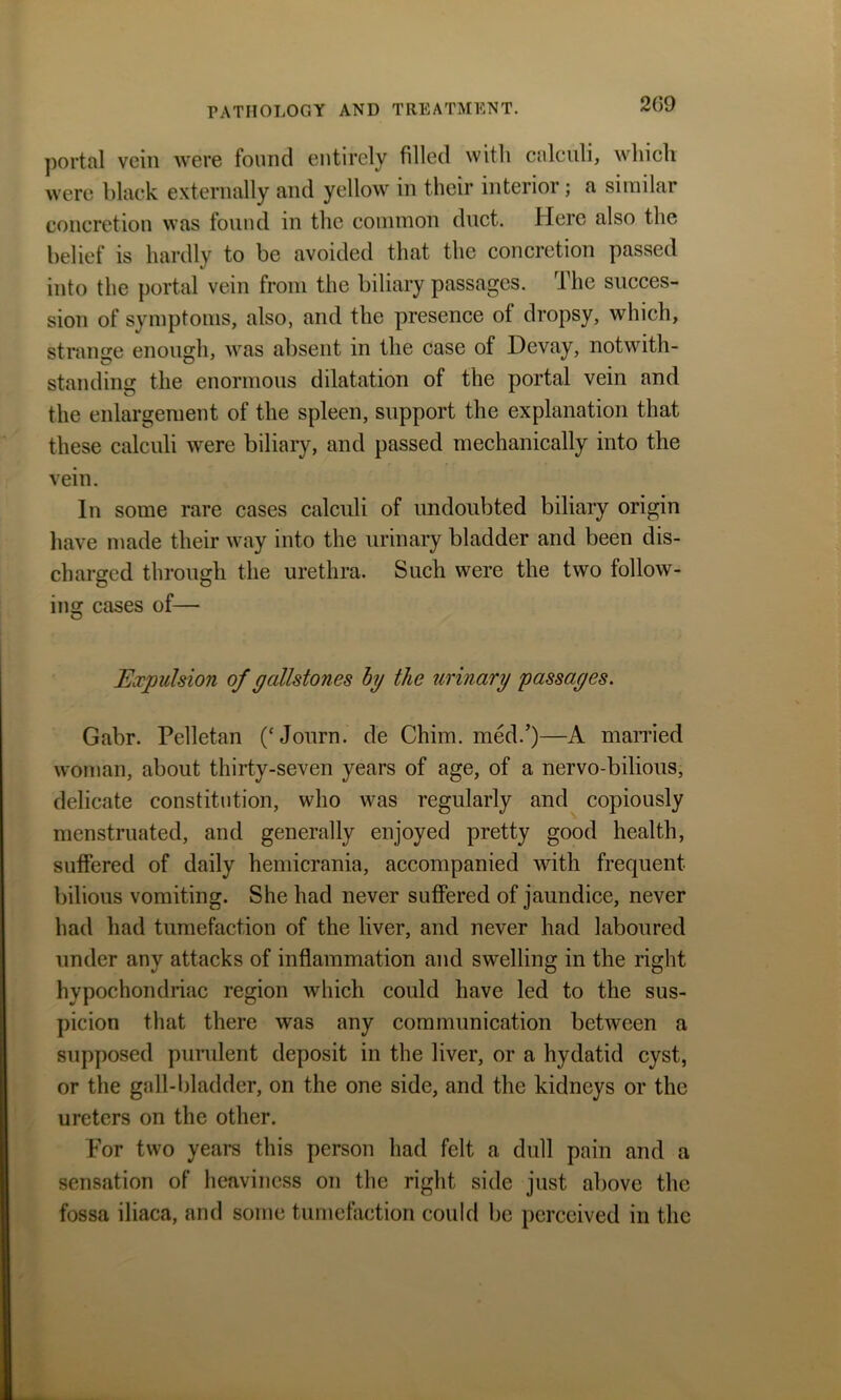 portal vein were found entirely filled with calculi, which were black externally and yellow in their interioi ; a similar concretion was found in the common duct. Here also the belief is hardly to be avoided that the concretion passed into the portal vein from the biliary passages. The succes- sion of symptoms, also, and the presence ot dropsy, which, strange enough, was absent in the case of Devay, notwith- standing the enormous dilatation of the portal vein and the enlargement of the spleen, support the explanation that these calculi were biliary, and passed mechanically into the vein. In some rare cases calculi of undoubted biliary origin have made their way into the urinary bladder and been dis- charged through the urethra. Such were the two follow- ins: cases of— O Expulsion of gallstones by the urinary passages. Gabr. Pelletan (‘Journ. de Chim. med.’)—A married woman, about thirty-seven years of age, of a nervo-bilious, delicate constitution, who was regularly and copiously menstruated, and generally enjoyed pretty good health, suffered of daily hemicrania, accompanied with frequent bilious vomiting. She had never suffered of jaundice, never had had tumefaction of the liver, and never had laboured under any attacks of inflammation and swelling in the right hypochondriac region which could have led to the sus- picion that there was any communication between a supposed purulent deposit in the liver, or a hydatid cyst, or the gall-bladder, on the one side, and the kidneys or the ureters on the other. For two years this person had felt a dull pain and a sensation of heaviness on the right side just above the fossa iliaca, and some tumefaction could be perceived in the