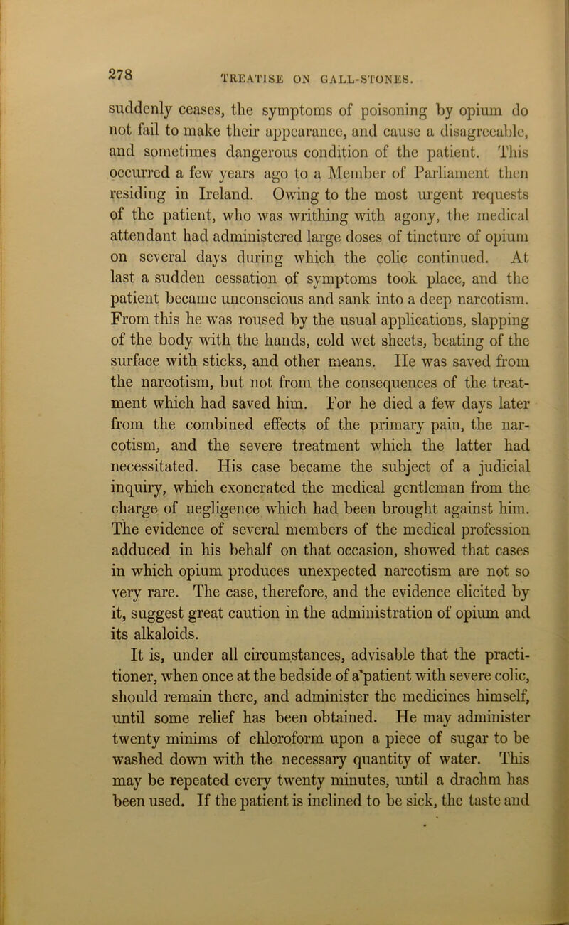 suddenly ceases, the symptoms of poisoning by opium do not fail to make their appearance, and cause a disagreeable, and sometimes dangerous condition of the patient. This occurred a few years ago to a Member of Parliament then residing in Ireland. Owing to the most urgent requests of the patient, who was writhing with agony, the medical attendant had administered large doses of tincture of opium on several days during which the colic continued. At last a sudden cessation of symptoms took place, and the patient became unconscious and sank into a deep narcotism. From this he was roused by the usual applications, slapping of the body with the hands, cold wet sheets, beating of the surface with sticks, and other means. He was saved from the narcotism, but not from the consequences of the treat- ment which had saved him. For he died a few days later from the combined effects of the primary pain, the nar- cotism, and the severe treatment which the latter had necessitated. His case became the subject of a judicial inquiry, which exonerated the medical gentleman from the charge of negligence which had been brought against him. The evidence of several members of the medical profession adduced in his behalf on that occasion, showed that cases in which opium produces unexpected narcotism are not so very rare. The case, therefore, and the evidence elicited by it, suggest great caution in the administration of opium and its alkaloids. It is, under all circumstances, advisable that the practi- tioner, when once at the bedside of a'patient with severe colic, should remain there, and administer the medicines himself, until some relief has been obtained. He may administer twenty minims of chloroform upon a piece of sugar to be washed down with the necessary quantity of water. This may be repeated every twenty minutes, until a drachm has been used. If the patient is inclined to be sick, the taste and