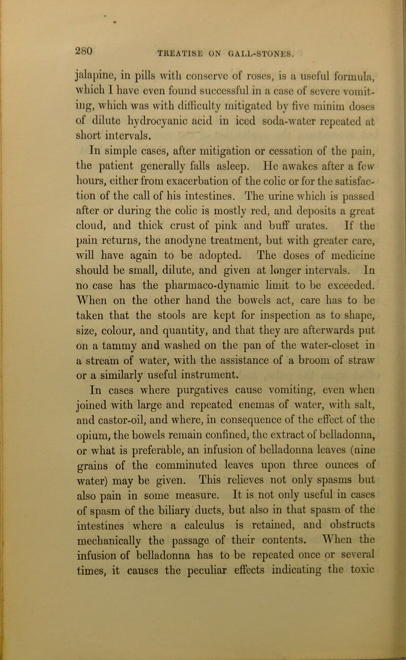 jalapine, in pills with conserve of roses, is a useful formula, which I have even found successful in a case of severe vomit- ing, which was with difficulty mitigated by five minim doses of dilute hydrocyanic acid in iced soda-water repeated at short intervals. In simple cases, after mitigation or cessation of the pain, the patient generally falls asleep. He awakes after a few hours, either from exacerbation of the colic or for the satisfac- tion of the call of his intestines. The urine which is passed after or during the colic is mostly red, and deposits a great cloud, and thick crust of pink and buff mates. If the pain returns, the anodyne treatment, but with greater care, will have again to be adopted. The doses of medicine should be small, dilute, and given at longer intervals. In no case has the pharmaco-dynamic limit to be exceeded. When on the other hand the bowels act, care has to be taken that the stools are kept for inspection as to shape, size, colour, and quantity, and that they are afterwards put on a tammy and washed on the pan of the water-closet in a stream of water, with the assistance of a broom of straw or a similarly useful instrument. In cases where purgatives cause vomiting, even when joined with large and repeated enemas of water, with salt, and castor-oil, and where, in consequence of the effect of the opium, the bowels remain confined, the extract of belladonna, or what is preferable, an infusion of belladonna leaves (uine grains of the comminuted leaves upon three ounces of water) may be given. This relieves not only spasms but also pain in some measure. It is not only useful in cases of spasm of the biliary ducts, but also in that spasm of the intestines where a calculus is retained, and obstructs mechanically the passage of their contents. When the infusion of belladonna has to be repeated once or several times, it causes the peculiar effects indicating the toxic