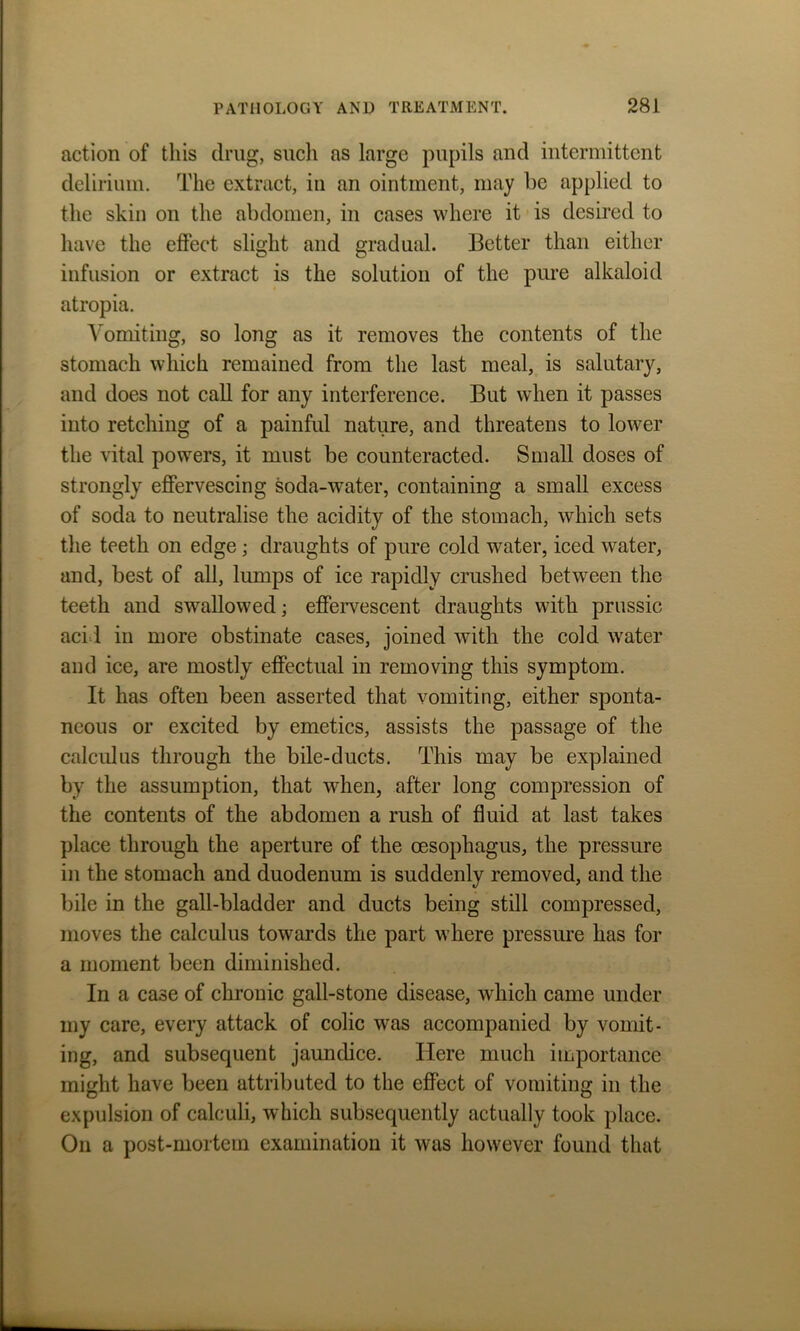 action of this drug, such as large pupils and intermittent delirium. The extract, in an ointment, may be applied to the skin on the abdomen, in cases where it is desired to have the effect slight and gradual. Better than either infusion or extract is the solution of the pure alkaloid atropia. Vomiting, so long as it removes the contents of the stomach which remained from the last meal, is salutary, and does not call for any interference. But when it passes into retching of a painful nature, and threatens to lower the vital powers, it must be counteracted. Small doses of strongly effervescing soda-water, containing a small excess of soda to neutralise the acidity of the stomach, which sets the teeth on edge; draughts of pure cold water, iced water, and, best of all, lumps of ice rapidly crushed between the teeth and swallowed; effervescent draughts with prussic acid in more obstinate cases, joined with the cold water and ice, are mostly effectual in removing this symptom. It has often been asserted that vomiting, either sponta- neous or excited by emetics, assists the passage of the calculus through the bile-ducts. This may be explained by the assumption, that when, after long compression of the contents of the abdomen a rush of fluid at last takes place through the aperture of the oesophagus, the pressure in the stomach and duodenum is suddenly removed, and the bile in the gall-bladder and ducts being still compressed, moves the calculus towards the part where pressure has for a moment been diminished. In a case of chronic gall-stone disease, which came under my care, every attack of colic was accompanied by vomit- ing, and subsequent jaundice. Here much importance might have been attributed to the effect of vomiting in the expulsion of calculi, which subsequently actually took place. On a post-mortem examination it was however found that