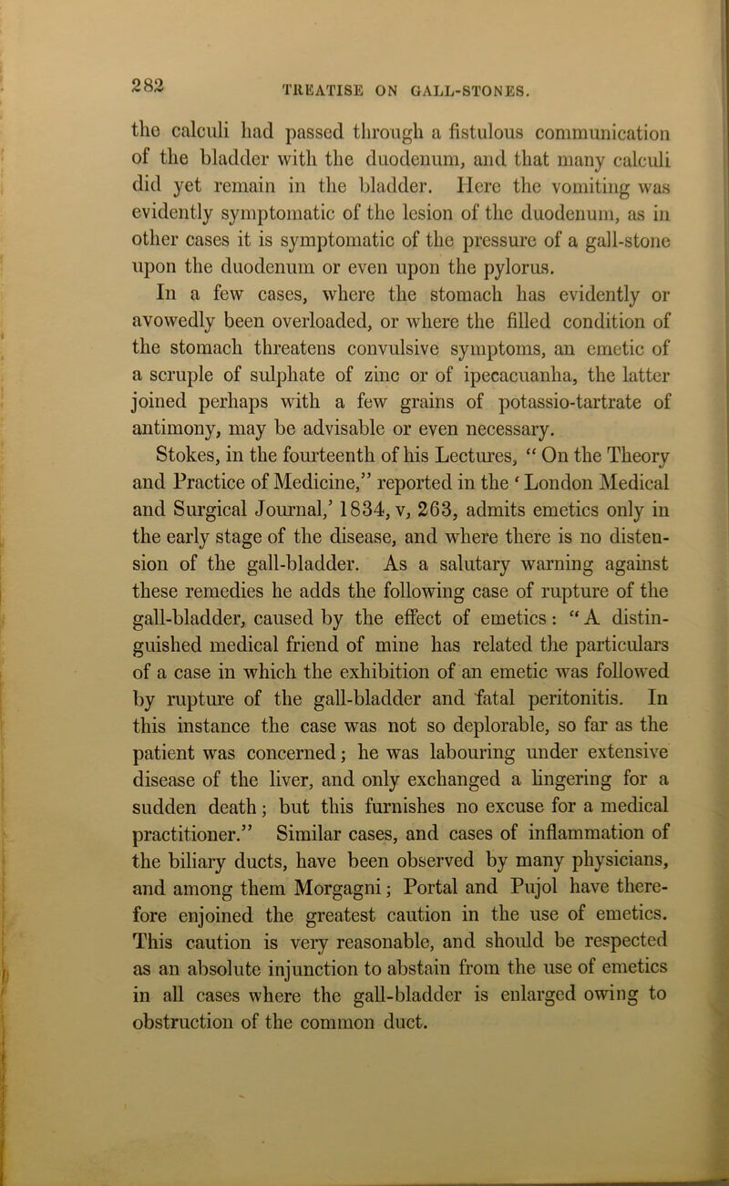 the calculi had passed through a fistulous communication of the bladder with the duodenum, and that many calculi did yet remain in the bladder. Here the vomiting was evidently symptomatic of the lesion of the duodenum, as in other cases it is symptomatic of the pressure of a gall-stone upon the duodenum or even upon the pylorus. In a few cases, where the stomach has evidently or avowedly been overloaded, or where the filled condition of the stomach threatens convulsive symptoms, an emetic of a scruple of sulphate of zinc or of ipecacuanha, the latter joined perhaps with a few grains of potassio-tartrate of antimony, may be advisable or even necessary. Stokes, in the fourteenth of his Lectures, “ On the Theory and Practice of Medicine,” reported in the ‘ London Medical and Surgical Journal,’ 1834, v, 263, admits emetics only in the early stage of the disease, and where there is no disten- sion of the gall-bladder. As a salutary warning against these remedies he adds the following case of rupture of the gall-bladder, caused by the effect of emetics: “ A distin- guished medical friend of mine has related the particulars of a case in which the exhibition of an emetic was followed by rupture of the gall-bladder and fatal peritonitis. In this instance the case was not so deplorable, so far as the patient was concerned; he was labouring under extensive disease of the liver, and only exchanged a fingering for a sudden death; but this furnishes no excuse for a medical practitioner.” Similar cases, and cases of inflammation of the biliary ducts, have been observed by many physicians, and among them Morgagni; Portal and Pujol have there- fore enjoined the greatest caution in the use of emetics. This caution is very reasonable, and should be respected as an absolute injunction to abstain from the use of emetics in all cases where the gall-bladder is enlarged owing to obstruction of the common duct.