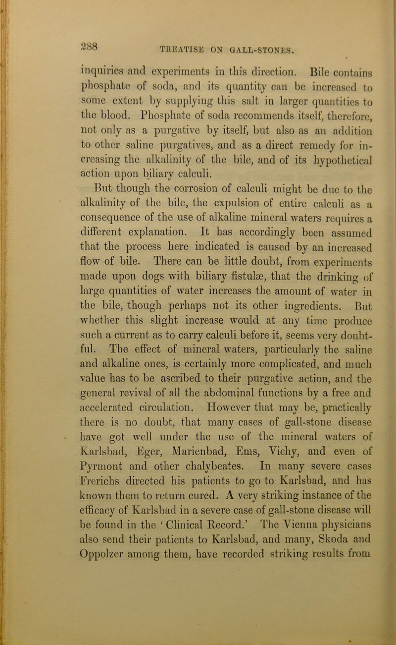 inquiries and experiments in this direction. Bile contains phosphate of soda, and its quantity can be increased to some extent by supplying this salt in larger quantities to the blood. Phosphate of soda recommends itself, therefore, not only as a purgative by itself, but also as an addition to other saline purgatives, and as a direct remedy for in- creasing the alkalinity of the bile, and of its hypothetical action upon biliary calculi. But though the corrosion of calculi might be due to the alkalinity of the bile, the expulsion of entire calculi as a consequence of the use of alkaline mineral waters requires a different explanation. It has accordingly been assumed that the process here indicated is caused by an increased flow of bile. There can be little doubt, from experiments made upon dogs with biliary fistulae, that the drinking of large quantities of water increases the amount of water in the bile, though perhaps not its other ingredients. But whether this slight increase would at any time produce such a current as to carry calculi before it, seems very doubt- ful. The effect of mineral waters, particularly the saline and alkaline ones, is certainly more complicated, and much value has to be ascribed to their purgative action, and the general revival of all the abdominal functions by a free and accelerated circulation. However that may be, practically there is no doubt, that many cases of gall-stone disease have got well under the use of the mineral waters of Karlsbad, Eger, Marienbad, Ems, Vichy, and even of Pyrmont and other chalybeates. In many severe cases Ererichs directed his patients to go to Karlsbad, and has known them to return cured. A very striking instance of the efficacy of Karlsbad in a severe case of gall-stone disease will be found in the c Clinical Record.’ The Vienna physicians also send their patients to Karlsbad, and many, Skoda and Oppolzer among them, have recorded striking results from