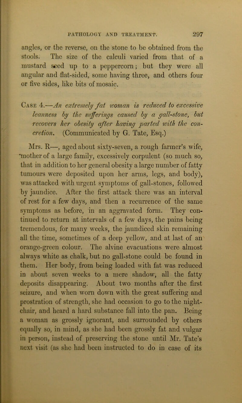 angles, or the reverse, oil the stone to be obtained from the stools. The size of the calculi varied from that of a mustard seed up to a peppercorn; but they were all angular and flat-sided, some having three, and others four or five sides, like bits of mosaic. Case 4.—An extremely fat woman is reduced to excessive leanness by the sufferings caused by a gall-stone, but recovers her obesity after having parted ivith the con- cretion, (Communicated by G. Tate, Esq.) Mrs. R—, aged about sixty-seven, a rough farmer’s wife, ‘mother of a large family, excessively corpulent (so much so, that in addition to her general obesity a large number of fatty tumours were deposited upon her arms, legs, and body), was attacked with urgent symptoms of gall-stones, followed by jaundice. After the first attack there was an interval of rest for a few days, and then a recurrence of the same symptoms as before, in an aggravated form. They con- tinued to return at intervals of a few days, the pains being tremendous, for many weeks, the jaundiced skin remaining all the time, sometimes of a deep yellow, and at last of an orange-green colour. The alvine evacuations were almost always white as chalk, but no gall-stone could be found in them. Her body, from being loaded with fat was reduced in about seven weeks to a mere shadow, all the fatty deposits disappearing. About two months after the first seizure, and when worn down with the great suffering and prostration of strength, she had occasion to go to the night- chair, and heard a hard substance fall into the pan. Being a woman as grossly ignorant, and surrounded by others equally so, in mind, as she had been grossly fat and vulgar in person, instead of preserving the stone until Mr. Tate’s next visit (as she had been instructed to do in case of its