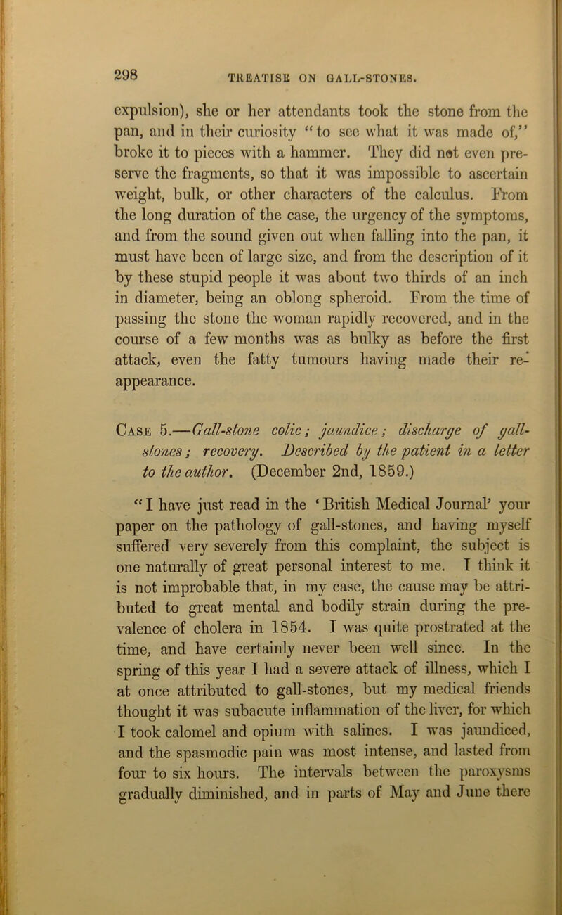 expulsion), she or her attendants took the stone from the pan, and in their curiosity “to see what it was made of,” broke it to pieces with a hammer. They did not even pre- serve the fragments, so that it was impossible to ascertain weight, bulk, or other characters of the calculus. From the long duration of the case, the urgency of the symptoms, and from the sound given out when falling into the pan, it must have been of large size, and from the description of it by these stupid people it was about two thirds of an inch in diameter, being an oblong spheroid. From the time of passing the stone the woman rapidly recovered, and in the course of a few months was as bulky as before the first attack, even the fatty tumours having made their re- appearance. Case 5.—Gall-stone colic; jaundice; discharge of gall- stones ; recovery. Described by the patient in a letter to the author. (December 2nd, 1859.) “ I have just read in the ‘ British Medical Journal’ your paper on the pathology of gall-stones, and having myself suffered very severely from this complaint, the subject is one naturally of great personal interest to me. I think it is not improbable that, in my case, the cause may be attri- buted to great mental and bodily strain during the pre- valence of cholera in 1854. I was quite prostrated at the time, and have certainly never been well since. In the spring of this year I had a severe attack of illness, which I at once attributed to gall-stones, but my medical friends thought it was subacute inflammation of the liver, for which I took calomel and opium with salines. I was jaundiced, and the spasmodic pain was most intense, and lasted from four to six hours. The intervals between the paroxysms gradually diminished, and in parts of May and June there