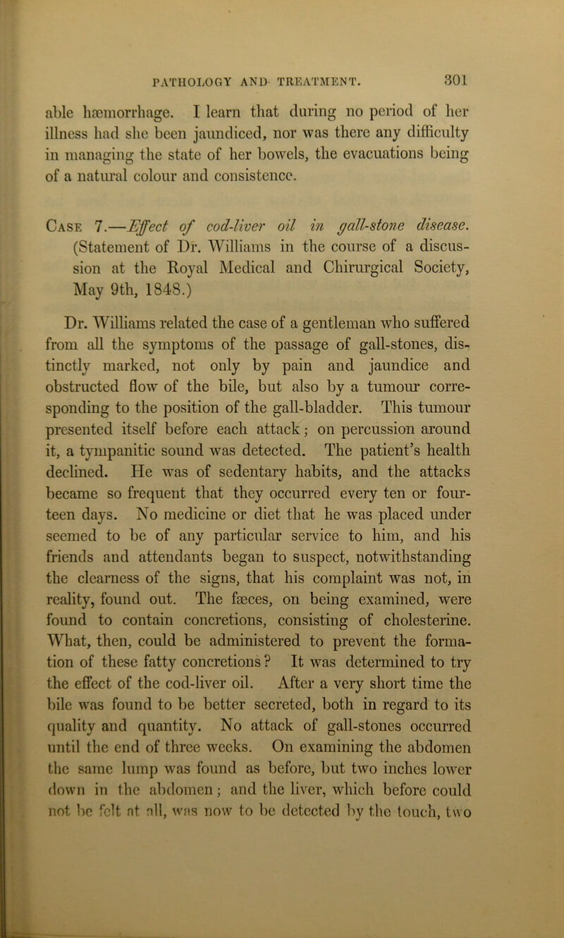 able haemorrhage. I learn that during no period of her illness had she been jaundiced, nor was there any difficulty in managing the state of her bowels, the evacuations being of a natural colour and consistence. Case 7.—Effect of cod-liver oil in gall-stone disease. (Statement of Dr. Williams in the course of a discus- sion at the Royal Medical and Chirurgical Society, May 9th, 1848.) Dr. Williams related the case of a gentleman who suffered from all the symptoms of the passage of gall-stones, dis- tinctly marked, not only by pain and jaundice and obstructed flow of the bile, but also by a tumour corre- sponding to the position of the gall-bladder. This tumour presented itself before each attack; on percussion around it, a tympanitic sound was detected. The patient’s health declined. He was of sedentary habits, and the attacks became so frequent that they occurred every ten or four- teen days. No medicine or diet that he was placed under seemed to be of any particular service to him, and his friends and attendants began to suspect, notwithstanding the clearness of the signs, that his complaint was not, in reality, found out. The faeces, on being examined, were found to contain concretions, consisting of cholesterine. What, then, could be administered to prevent the forma- tion of these fatty concretions ? It was determined to try the effect of the cod-liver oil. After a very short time the bile was found to be better secreted, both in regard to its quality and quantity. No attack of gall-stones occurred until the end of three weeks. On examining the abdomen the same lump was found as before, but two inches lower down in the abdomen; and the liver, which before could not be felt at nil, was now to be detected by the touch, two