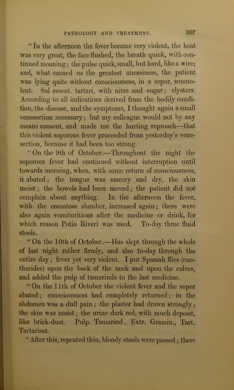 “ In the afternoon the fever became very violent, the heat was very great, the face flushed, the breath quick, with con- tinued moaning; the pulse quick, small, but hard, like a wire; and, what caused us the greatest uneasiness, the patient was lying quite without consciousness, in a sopor, somno- lent. Sal essent. tartari, with nitre and sugar; clysters. According to all indications derived from the bodily condi- tion, the disease, and the symptoms, I thought again a small venesection necessary; but my colleague would not by any means consent, and made me the hurting reproach—that this violent soporous fever proceeded from yesterday’s vene- section, because it had been too strong. “ On the 9th of October.—Throughout the night the soporous fever had continued without interruption until towards morning, when, with some return of consciousness, it abated; the tongue was smeary and dry, the skin moist; the bowels had been moved; the patient did not complain about anything. In the afternoon the fever, with the comatose slumber, increased again; there were also again vomituritions after the medicine or drink, for which reason Potio Riveri was used. To-day three fluid stools. “ On the 10th of October.—Has slept through the whole of last night rather firmly, and also to-day through the entire day; fever yet very violent. I put Spanish flies (can- tharides) upon the back of the neck and upon the calves, and added the pulp of tamarinds to the last medicine. “ On the 11th of October the violent fever and the sopor abated ; consciousness had completely returned; in the abdomen was a dull pain ; the plaster had drawn strongly; the skin was moist; the urine dark red, with much deposit, like brick-dust. Pulp. Tamarind., Extr. Gramm., Tart. Tartarisat. “After this, repeated thin, bloody stools were passed ; there