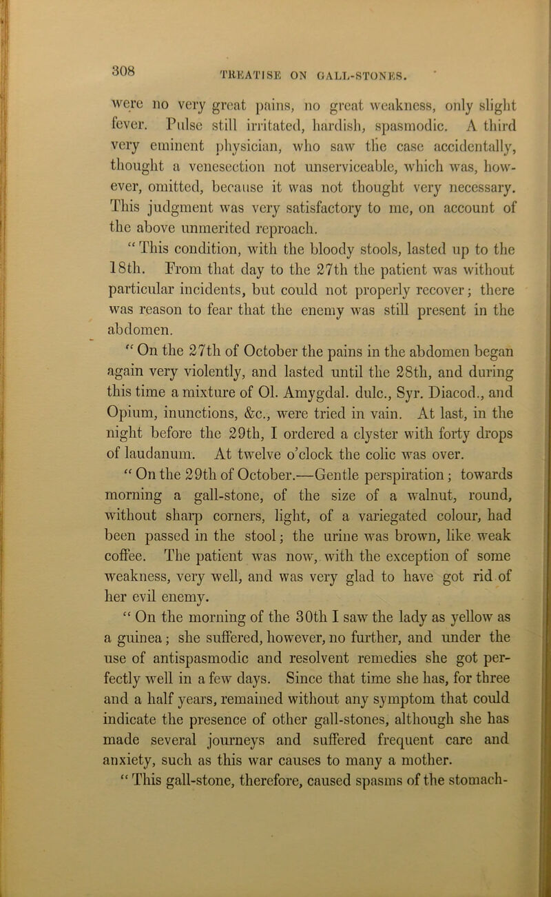 were no very great pains, no great weakness, only slight fever. Pulse still irritated, liardish, spasmodic. A third very eminent physician, who saw the case accidentally, thought a venesection not unserviceable, which was, how- ever, omitted, because it was not thought very necessary. This judgment was very satisfactory to me, on account of the above unmerited reproach. “ This condition, with the bloody stools, lasted up to the 18th. Prom that day to the 27th the patient was without particular incidents, but could not properly recover; there was reason to fear that the enemy was still present in the abdomen. “ On the 27th of October the pains in the abdomen began again very violently, and lasted until the 28th, and during this time a mixture of 01. Amygdal. dulc., Syr. Diacod., and Opium, inunctions, &c., were tried in vain. At last, in the night before the 29th, I ordered a clyster with forty drops of laudanum. At twelve o’clock the colic was over. “ On the 29th of October.—Gentle perspiration; towards morning a gall-stone, of the size of a walnut, round, without sharp corners, light, of a variegated colour, had been passed in the stool; the urine was brown, like weak coffee. The patient was now, with the exception of some weakness, very well, and was very glad to have got rid of her evil enemy. “ On the morning of the 30th I saw the lady as yellow as a guinea; she suffered, however, no further, and under the use of antispasmodic and resolvent remedies she got per- fectly well in a few days. Since that time she has, for three and a half years, remained without any symptom that could indicate the presence of other gall-stones, although she has made several journeys and suffered frequent care and anxiety, such as this war causes to many a mother. “ This gall-stone, therefore, caused spasms of the stomach-